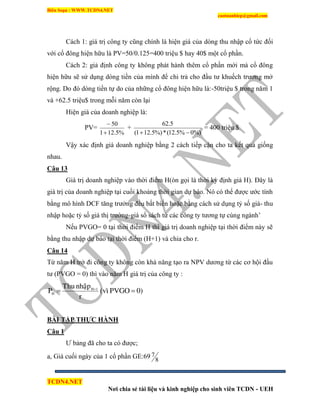 Biên Soạn : WWW.TCDN4.NET
caotuanhiep@gmail.com
TCDN4.NET
Nơi chia sẻ tài liệu và kinh nghiệp cho sinh viên TCDN - UEH
Cách 1: giá trị công ty cũng chình là hiện giá của dòng thu nhập cổ tức đối
với cổ đông hiện hữu là PV=50/0.125=400 triệu $ hay 40$ một cổ phần.
Cách 2: giả định công ty không phát hành thêm cổ phần mới mà cổ đông
hiện hữu sẽ sử dụng dòng tiền của mính để chi trả cho đầu tư khuếch trương mở
rộng. Do đó dòng tiền tự do của những cổ đông hiện hữu là:-50triệu $ trong năm 1
và +62.5 triệu$ trong mỗi năm còn lại
Hiện giá của doanh nghiệp là:
PV=
%5.121
50


+
%)0%5.12(*%)5.121(
5.62

= 400 triệu $
Vậy xác định giá doanh nghiệp bằng 2 cách tiếp cận cho ta kết quả giống
nhau.
Câu 13
Giá trị doanh nghiệp vào thời điểm H(òn gọi là thời kỳ định giá H). Đây là
giá trị của doanh nghiệp tại cuối khoảng thời gian dự báo. Nó có thể được ước tình
bằng mô hính DCF tăng trưởng đều bất biến hoặc bằng cách sử dụng tỷ số giá- thu
nhập hoặc tỷ số giá thị trường-giá sổ sách từ các công ty tương tự cùng ngành’
Nếu PVGO= 0 tại thời điểm H thí giá trị doanh nghiệp tại thời điểm này sẽ
bằng thu nhập dự báo tại thời điểm (H+1) và chia cho r.
Câu 14
Từ năm H trở đi công ty không còn khả năng tạo ra NPV dương từ các cơ hội đầu
tư (PVGO = 0) thí vào năm H giá trị của công ty :
0)PVGO(vì
r
nhaäpThu
P 1H
H  
BÀI TẬP THỰC HÀNH
Câu 1
Ư bảng đã cho ta có được;
a, Giá cuối ngày của 1 cổ phần GE:69 8
7
 