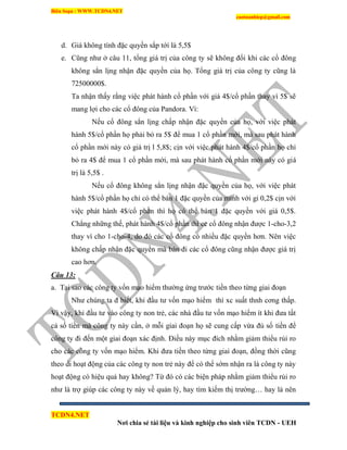 Biên Soạn : WWW.TCDN4.NET
caotuanhiep@gmail.com
TCDN4.NET
Nơi chia sẻ tài liệu và kinh nghiệp cho sinh viên TCDN - UEH
d. Giá không tình đặc quyền sắp tới là 5,5$
e. Cũng như ở câu 11, tổng giá trị của công ty sẽ không đổi khi các cổ đông
không sẳn lịng nhận đặc quyền của họ. Tổng giá trị của công ty cũng là
72500000$.
Ta nhận thấy rằng việc phát hành cổ phần với giá 4$/cổ phần thay ví 5$ sẽ
mang lợi cho các cổ đông của Pandora. Ví:
Nếu cổ đông sẳn lịng chấp nhận đặc quyền của họ, với việc phát
hành 5$/cổ phần họ phải bỏ ra 5$ để mua 1 cổ phần mới, mà sau phát hành
cổ phần mới này có giá trị l 5,8$; cịn với việc phát hành 4$/cổ phần họ chỉ
bỏ ra 4$ để mua 1 cổ phần mới, mà sau phát hành cổ phần mới này có giá
trị là 5,5$ .
Nếu cổ đông không sẳn lịng nhận đặc quyền của họ, với việc phát
hành 5$/cổ phần họ chỉ có thể bán 1 đặc quyền của mính với gi 0,2$ cịn với
việc phát hành 4$/cổ phần thí họ có thể bán 1 đặc quyền với giá 0,5$.
Chẳng những thế, phát hành 4$/cổ phần thí cc cổ đông nhận được 1-cho-3,2
thay ví cho 1-cho-4, do đó các cổ đông có nhiều đặc quyền hơn. Nên việc
không chấp nhận đặc quyền mà bán đi các cổ đông cũng nhận được giá trị
cao hơn.
Câu 13:
a. Tại sao các công ty vốn mạo hiểm thường ứng trước tiền theo từng giai đoạn
Như chúng ta đ biết, khi đầu tư vốn mạo hiểm thí xc suất thnh cơng thấp.
Ví vậy, khi đầu tư vào công ty non trẻ, các nhà đầu tư vốn mạo hiểm ìt khi đưa tất
cả số tiền mà công ty này cần, ở mỗi giai đoạn họ sẽ cung cấp vừa đủ số tiền để
công ty đi đến một giai đoạn xác định. Điều này mục đìch nhằm giảm thiểu rủi ro
cho các công ty vốn mạo hiểm. Khi đưa tiền theo từng giai đoạn, đồng thời cũng
theo di hoạt động của các công ty non trẻ này để có thể sớm nhận ra là công ty này
hoạt động có hiệu quả hay không? Từ đó có các biện pháp nhằm giảm thiểu rủi ro
như là trợ giúp các công ty này về quản lý, hay tím kiếm thị trường… hay là nên
 