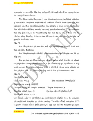 Biên Soạn : WWW.TCDN4.NET
caotuanhiep@gmail.com
TCDN4.NET
Nơi chia sẻ tài liệu và kinh nghiệp cho sinh viên TCDN - UEH
ngừng đầu tư, nếu nhận thấy rằng không thể giải quyết vấn đề thí ngưng đầu tư,
tức không đổ thêm tiền vào.
Nếu đứng ở vị thế ban quản lý của Marvin enterprise, hay bất cứ một công
ty non trẻ nào cũng thìch nhận được tất cả khoản tiền đầu tư từ nguồn vốn mạo
hiểm một lần. Điều này nhằm đảm bảo rằng công ty sẽ có đủ số vốn cần thiết để
thực hiện dự án mà không sợ thiếu vốn trong quá trính hoạt động. Ví nếu nhận tiền
theo từng giai đoạn, có thể rằng khi đang thực hiện dự án, công ty thiếu vốn, mà
việc huy động thêm hay là thuyết phục để công ty vốn mạo hiểm có thể tiếp tục
góp vốn là điều khó khăn.
Câu 14.
Bán đấu giá theo giá phân biệt, mỗi người thắng được yêu cầu thanh toán
theo giá mà họ đ đặt mua.
Bán đấu giá theo giá phân biệt, giá đặt mua của người thắng có mức đặt giá
thấp hơn.
Đấu giá theo giá đồng nhất cung cấp một sự bảo vệ tốt hơn đối với vấn đề
cái giá phải trả của người chiến thắng. Chi phì của việc đặt giá dự thầu cao sẽ thấp
hơn trong một đấu giá theo giá đồng nhất, và có thể sẽ rất cao trong một đấu giá
theo giá phân biệt. Đấu giá theo giá đồng nhất sẽ đem lại doanh thu cao hơn.
Câu 15.
Giá cổ phiếu :40$
Số cổ phần: 10.000 phát hành thêm 2000 cổ phần
Gi trị rịng trn sổ sch: 500.000$
Giá trị thị trường của công ty: 400.000$ Tổng lợi nhuận 46400$
Thu nhập mỗi cổ phần: 4$ thu nhập trên mỗi cổ phần: 3,87
Tỷ suất sinh lợi đầu tư: 8%
Việc bán cổ phiếu với giá thấp hơn giá trị sổ sách mỗi cổ phần chỉ có thể làm giảm
giá cổ phiếu và làm giảm giá tài sản cổ đông. Thu nhập mỗi cổ phần giảm 0,13$
và giá trị sổ sách mỗi cổ phần giảm 1,3$. Lập luận này chỉ đúng như giả định,
 