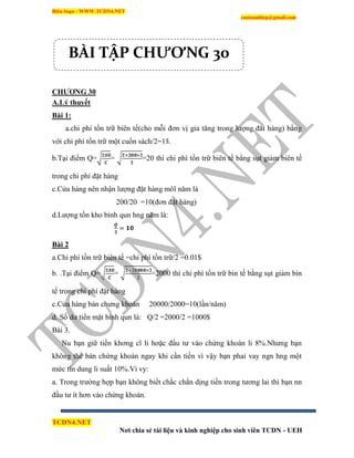 Biên Soạn : WWW.TCDN4.NET
caotuanhiep@gmail.com
TCDN4.NET
Nơi chia sẻ tài liệu và kinh nghiệp cho sinh viên TCDN - UEH
CHƢƠNG 30
A.Lý thuyết
Bài 1:
a.chi phì tồn trữ biên tế(cho mỗi đơn vị gia tăng trong lượng đăt hàng) bằng
với chi phì tồn trữ một cuốn sách/2=1 .
b.Tại điểm Q= = =20 thí chi phì tồn trữ biên tế bằng sụt giảm biên tế
trong chi phì đặt hàng
c.Cửa hàng nên nhận lượng đặt hàng môĩ năm là
200/20 =10(đơn đặt hàng)
d.Lượng tồn kho bính qun hng năm là:
Bài 2
a.Chi phì tồn trữ biên tế =chi phì tồn trữ/2 =0.01$
b. .Tại điểm Q= = =2000 thí chi phì tồn trữ bin tế bằng sụt giảm bin
tế trong chi phì đặt hàng
c.Cửa hàng bán chưng khoán 20000/2000=10(lần/năm)
d. Số dư tiền mặt bính qun là: Q/2 =2000/2 =1000$
Bài 3.
Nu bạn giữ tiền khơng cĩ li hơặc đầu tư vào chứng khoán li 8%.Nhưng bạn
không thể bán chứng khoán ngay khi cần tiền ví vậy bạn phaỉ vay ngn hng một
mức tìn dung li suất 10%.Ví vy:
a. Trong trường hợp bạn không biết chắc chắn dịng tiền trong tương lai thí bạn nn
đầu tư ìt hơn vào chứng khoán.
BÀI TẬP CHƯƠNG 30
 