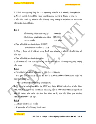 Biên Soạn : WWW.TCDN4.NET
caotuanhiep@gmail.com
TCDN4.NET
Nơi chia sẻ tài liệu và kinh nghiệp cho sinh viên TCDN - UEH
b. Nếu li suất ngn hng tăng lên 11% bạn cũng nên đầu tư ìt hơn vào chứng khoán.
c. Nếu li suất từ chứng khốn v ngn hng tăng cùng một tỷ lệ thí đầu tư như cũ.
d.Nếu điều chỉnh dự báo nhu cầu tiền mặt trong tương lai thấp hơn thí nn đầu tư
nhiều vào chứng khoán.
Bài 4.
Số dư trong sổ cái của công ty 600.000$
Số dư trong sổ cái của ngân hàng 625.000$
Số dư có sẵn 550.000$
a.Tiền trôi nổi trong thanh toán =25000$
Tiền trôi nổi có sẵn =75 000$
b.Công ty được lợi từ trôi nổi trong thanh toán ví cơng ty cĩ thể kiếm lời trên số
tiền này.
c.Tiền trôi nổi trong thanh toán tăng.
d.Số dư trên sổ sách của ngân hàng và tiền trôi nổi có sẵn tăng cùng một lượng
như nhau.
Bài 5.
a.Chi phì cho hộp khóa mỗi ngày là 300×0.4=120$/ngày
Chi phì cho 800000$ số dư bù trừ là 0.09×800.000=72000$/năm hoặc 72
000/365=197$/ngày
Như vậy thanh toán theo hộp kháo rẻ hơn.
B.Sử dụng hệ thống hộp khóa tốn 120$/ngày hoặc 43.800$/năm.Bạn sẽ cần thêm
486.700$ tiền mặt để trả cho khoản này.dong tiền là 300×1500=450000/ngày.Như
vậy hệ thống hộp khóa cần phải làm tăng tốc kỳ thu tiền bính qun khoảng
486700/450.000=1.08 ngy.
Bài 6.
….Khoản tiền trôi nổi có sẵn
…Khoản tiền trôi nôi trong thanh toán
 