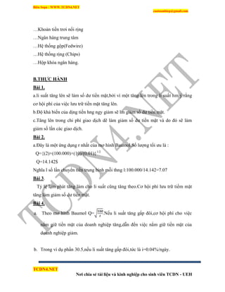 Biên Soạn : WWW.TCDN4.NET
caotuanhiep@gmail.com
TCDN4.NET
Nơi chia sẻ tài liệu và kinh nghiệp cho sinh viên TCDN - UEH
…Khoản tiền trơi nổi rịng
…Ngân hàng trung tâm
…Hệ thống gộp(Fedwire)
…Hệ thống rịng (Chips)
…Hộp khóa ngân hàng.
B.THỰC HÀNH
Bài 1.
a.li suất tăng lên sẽ làm số dư tiền mặt,bởi ví một tăng lên trong li suất hm ý rằng
cơ hội phì của việc lưu trữ tiền mặt tăng lên.
b.Độ khả biến của dịng tiền hng ngy giảm sẽ lm giảm số dư tiền mặt.
c.Tăng lên trong chi phì giao dịch dẽ làm giảm số dư tiền mặt và do đó sẽ làm
giảm số lần các giao dịch.
Bài 2.
a.Đây là một ứng dụng r nhất của mơ hính Baumol.Số lượng tối ưu là :
Q={(2)×(100.000)×(10)/(0.01)}1/2
Q=14.142$
Nghĩa l số lần chuyển tiền trung bính mỗi thng l:100.000/14.142=7.07
Bài 3.
Tỷ lệ lạm phát tăng làm cho li suất cũng tăng theo.Cơ hội phì lưu trữ tiềm mặt
tăng làm giảm số dư tiền mặt.
Bài 4.
a. Theo mơ hính Baumol Q= .Nếu li suất tăng gấp đôi,cơ hội phì cho việc
nắm giữ tiền mặt của doanh nghiệp tăng,dẫn đến việc nắm giữ tiền mặt của
doanh nghiệp giảm.
b. Trong vì dụ phần 30.5,nếu li suất tăng gấp đôi,tức là i=0.04%/ngày.
 