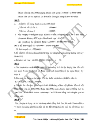 Biên Soạn : WWW.TCDN4.NET
caotuanhiep@gmail.com
TCDN4.NET
Nơi chia sẻ tài liệu và kinh nghiệp cho sinh viên TCDN - UEH
Khoản tiền mặt 360.000 mang lại khoản sinh lợi là : 360.000 0.0004=144$
Khoản sinh lợi của bạn sau khi đ trả tiền cho ngân hàng là :144-39=105$
Bài 5.
a. _Tiền trôi nổi trong thanh toán là : 100.000S
_Tiền trôi nổi có sẵn là 150.000$
_Tiền trơi nổi rịng l 50.000$
c. Nếu công ty có thể giảm đuợc trôi nổi cố sẵn xuống một ngày,tức là một năm
giảm đươc 4tháng=120(ngày).Li suất một ngy l 6%/360.
Vậy công ty có thể tiết kiệm đươc : 6/36000 120 150.000=3000$.
Bài 6. Số dư trong sổ cái =250.000 – 20.000 +45.000
Số dư trong sổ cái =275.000$
b.Số tiền trôi nổi trong thanh toán là tông các séc phát hành ,trong trường hợp này
là 60.000$
c.Tiền trơi nổi rịng l :60.000-45.000=15.000$
Bai 7
a.Các khoản thu của Knob là 180 triệu $/năm,hay là 0.5 triệu $/ngày.Nếu tiền trôi
nổi giảm 3 ngày thi Knob lợi được bằng cách tăng thêm số dư trung bính l 1.5
triệu $.
b.Hạn mức tìn dụng có thể giảm 1.5triệu $ cho khoản tiền tiết kiệm năm là:
1.5×(0.12)=0.18 hoặc 180.000$.
c.Chi phì thu tiền theo hệ thống cũ là 40.000$ cộng với cơ hội phì của tiền trôi nổi
thêm theo yêu cầu (180.000$) hoặc 320.000$ năm.Chi phì của hệ thống mơì là
100.000$.Do đó Knob sẽ tiết kiệm được 120.000$/năm bằng cách chuyển qua hệ
thống mới.
Bài 8.
Các công ty sử dụng các tài khoản có số dư bằng 0 để thực hiẹn các khoản chi trả
ví muốn tận dụng các khoản tiền chi trả để hưởng phần lãi suất mà số tiền đó tạo
ra.
 