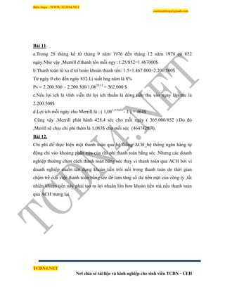 Biên Soạn : WWW.TCDN4.NET
caotuanhiep@gmail.com
TCDN4.NET
Nơi chia sẻ tài liệu và kinh nghiệp cho sinh viên TCDN - UEH
Bài 11.
a.Trong 28 tháng kể từ tháng 9 năm 1976 đến tháng 12 năm 1978 có 852
ngày.Như vậy ,Merrill đ thanh tốn mỗi ngy :1.25/852=1.467000$
b.Thanh toán từ xa đ trí hoản khoản thanh tốn: 1.5×1.467.000=2.200.500$
Từ ngày 0 cho đến ngày 852.Li suất hng năm là 8%
Pv = 2.200.500 – 2.200.500/1,0828/12
= 362.000 $
c.Nếu lợi ìch là vĩnh viễn thí lợi ìch thuần là dòng tiền thu vào ngay lập tức là
2.200.500$
d.Lợi ìch mỗi ngày cho Merrill là : ( 1,081,5/365
- 1 ) = 464$
Cũng vậy ,Merrill phát hành 428,4 séc cho mỗi ngày ( 365.000/852 ).Do đó
,Merill sẽ chịu chi phì thêm là 1,083$ cho mỗi séc (464?428,4).
Bài 12.
Chi phì để thực hiện một thanh toán qua hệ thống ACH_hệ thống ngân hàng tự
động chỉ vào khoảng phân nửa của chi phì thanh toán bằng séc .Nhưng các doanh
nghiệp thường chọn cách thanh toán băng séc thay ví thanh toán qua ACH bởi ví
doanh nghiệp muốn tân dụng khoản tiền trôi nổi trong thanh toán do thời gian
chậm trễ của việc thanh toán bằng séc để làm tăng số dư tiền mặt của công ty ,tất
nhiên khoản tiền này phải tạo ra lợi nhuân lớn hơn khoản tiền mà nếu thanh toán
qua ACH mang lại.
 