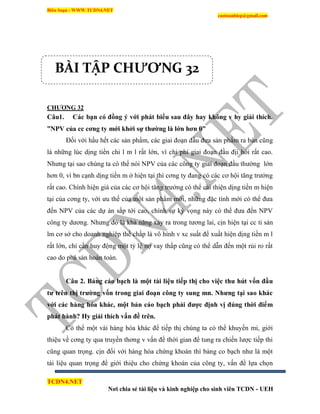 Biên Soạn : WWW.TCDN4.NET
caotuanhiep@gmail.com
TCDN4.NET
Nơi chia sẻ tài liệu và kinh nghiệp cho sinh viên TCDN - UEH
CHƢƠNG 32
Câu1. Các bạn có đồng ý với phát biểu sau đây hay không v hy giải thích.
”NPV của cc cơng ty mới khởi sự thƣờng là lớn hơn 0”
Đối với hầu hết các sản phẩm, các giai đoạn đầu đưa sản phẩm ra bán cũng
là những lúc dịng tiền chi l m l rất lớn, ví chi phì giai đoạn đầu địi hỏi rất cao.
Nhưng tại sao chúng ta có thể nói NPV của các công ty giai đoạn đầu thường lớn
hơn 0, ví bn cạnh dịng tiền m ở hiện tại thí cơng ty đang có các cơ hội tăng trưởng
rất cao. Chình hiện giá của các cơ hội tăng trưởng có thể cải thiện dịng tiền m hiện
tại của cơng ty, với ưu thế của một sản phẩm mới, những đặc tình mới có thể đưa
đến NPV của các dự án sắp tới cao, chình sự kỳ vọng này có thể đưa đến NPV
công ty dương. Nhưng đó là khả năng xảy ra trong tương lai, cịn hiện tại cc ti sản
lm cơ sở cho doanh nghiệp thế chấp là vô hính v xc suất để xuất hiện dịng tiền m l
rất lớn, chỉ cần huy động một tỷ lệ nợ vay thấp cũng có thể dẫn đến một rủi ro rất
cao do phá sản hoàn toàn.
Câu 2. Bảng cáo bạch là một tài liệu tiếp thị cho việc thu hút vốn đầu
tƣ trên thị trƣờng vốn trong giai đoạn công ty sung mn. Nhƣng tại sao khác
với các hàng hóa khác, một bản cáo bạch phải đƣợc định vị đúng thời điểm
phát hành? Hy giải thích vấn đề trên.
Có thể một vài hàng hóa khác để tiếp thị chúng ta có thể khuyến mi, giới
thiệu về cơng ty qua truyền thơng v vấn đề thời gian để tung ra chiến lược tiếp thi
cũng quan trọng. cịn đối với hàng hóa chứng khoán thí bảng co bạch như là một
tài liệu quan trọng để giới thiệu cho chứng khoán của công ty, vấn đề lựa chọn
BÀI TẬP CHƯƠNG 32
 