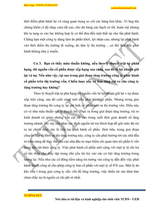 Biên Soạn : WWW.TCDN4.NET
caotuanhiep@gmail.com
TCDN4.NET
Nơi chia sẻ tài liệu và kinh nghiệp cho sinh viên TCDN - UEH
thời điểm phát hành lại vô cùng quan trọng so với các hàng hóa khác. Ví hng hĩa
chứng khốn cĩ độ nhạy cảm rất cao, cho dù bảng cáo bạch có tốt, hoàn mỹ nhưng
khi ta tung ra vào lúc không hợp lý có thể đưa đến một thất tại cho lần phát hành.
Chẳng hạn một công ty đang làm ăn phấn khởi, lợi nhận cao, nhưng lại phát hành
vào thời điểm thị trường đi xuống, do tâm lý thị trường …có thể đưa đến phát
hành không như ý muốn.
Cu 3. Bạn có thấy mâu thuẫn không, nếu theo lý thuyết trật tự phân
hạng, thì nguồn vốn cổ phần đƣợc xếp hạng sau cùng, sau đó là lợi nhuận giữ
lại và nợ. Nếu nhƣ vậy, tại sao trong giai đoạn tăng trƣởng công ty phát hành
cổ phần trên thị trƣờng vốn. Chiến lƣợc này có làm tăng rủi ro cho công ty
tăng trƣởng hay không?
Theo lý thuyết trật tự phn hạng thí nguồn vốn từ lợi nhuận giữ lại v nợ được
xếp trên cùng, sau đó cuối cùng mới đến phát hành cổ phần. Nhưng trong giai
đoạn tăng trưởng thí cơng ty lại pht hnh cổ phần mới ra thị trường vốn. Điều này
có vẻ như mâu thuẫn với lý thuyết trn. Thực ra trong giai đoạn tăng trưởng, rủi ro
kinh doanh có giảm nhưng vẫn cịn rất cao trong suốt thời gian doanh số tăng
trưởng nhanh. Do vậy cần phải xác định nguồn tài trợ thìch hợp để giữ mức độ rủi
ro tài chình thấp, tức là tiếp tục phát hành cổ phần. Hơn nữa, trong giai đoạn
chuyển tiếp từ khởi sự lên tăng trưởng này, công ty cần phải hướng tới các nhà đầu
tư tiềm năng để thay thế cho các nhà đầu tư mạo hiểm chỉ quan tâm tới phần li vốn
đang dần rút khỏi công ty. Việc phát hành cổ phần mới cộng với một tỷ lệ chi trả
cổ tức thấp cho thấy tập trung chủ yếu tài trợ vào các cơ hội tăng trưởng trong
tương lai. Nếu như các cổ đông tiềm năng tin tưởng vào công ty dẫn đến việc phát
hành thành công sẽ cho phép công ty bán cổ phần với một tỷ số P/E cao. Một lý do
khc nữa l trong giai cơng ty cần vốn để tăng trưởng, việc thiếu tài sản đảm bảo
chưa chắc nợ là nguồn có chi phì rẻ nhất.
 