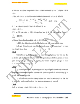 Biên Soạn : WWW.TCDN4.NET
caotuanhiep@gmail.com
TCDN4.NET
Nơi chia sẻ tài liệu và kinh nghiệp cho sinh viên TCDN - UEH
b, Mức chi trả cổ tức hàng nămlà DIV = 1.04:tỷ suất sinh lợi của 1 cổ phần GE là:
1.5%.
c, Nếu mức chi trả cổ tức hàng năm là 8$ thí tỷ suất sinh lợi của cổ phần là:
r =
0
011
P
PPDIV 
=
6
13
8
769
)
16
13
8
769(
8
7698


= 0.13 = 13%
d, Tỷ số giá thị trường P/E ủa 1 cổ phần GE là 30
e, EPS = 2.33 $
f, Ty số P/E của công ty GE(=30) cao hơn hẳn tỷ số P/E của công ty Exxon( =
89.2
64
= 22.145)
g, Những lý do dẫn đến sự khác biệt tỷ số P/E là do:
1, EPS: thu nhập trên mỗi cổ phần hường của mỗi công ty khác nhau
2, P: giá thị trường mà các nhà đầu tư sẵn sàng trả để mua được 1 cổ phần
của công ty khác nhau
Câu 2
Giá trị hioện tại từ đầu tư vào 1 cổ phần không phụ thuộc vào việc nhà đầu
tư sẽ nắm giữ cổ phần này bao lâu ví khi thời gian càng xa thí hiện giá của cổ phần
giảm nhưng hiện giá của dòng cổ tức tăng.Tuy nhiên, tổng hiện giá( giá cổ phần
và cổ tức) luôn luôn không đổi.
Câu 3
Tỷ suất vốn hóa theo thị trường ( r) của một cổ phần chình là tỷ suất sinh
lợi mong đợi trên mỗi cổ phần. Nó được cấu tạo bởi :tỷ suất cổ tức của công ty và
tỷ suất tiền lời trên giá vốn.
Tỷ suất vốn hóa theo thị trường thường lớn hơn chi phì cơ hội của vốn đầu
tư ví ai cũng muốn bỏ vốn đầu tư vào nơi có tỷ suất sinh lợi lớn nhất.
Câu 4
Thiết kế lại bảng 3.1 với DIV=10 $, g= 5%, r=15%
 