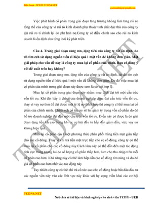 Biên Soạn : WWW.TCDN4.NET
caotuanhiep@gmail.com
TCDN4.NET
Nơi chia sẻ tài liệu và kinh nghiệp cho sinh viên TCDN - UEH
Việc phát hành cổ phần trong giai đoạn tăng trưởng không làm tăng rủi ro
tổng thể của công ty ví rủi ro kinh doanh phụ thuộc tình chất đặc thù của công ty
cịn rủi ro ti chình lại do pht hnh nợ.Cơng ty sẽ điều chỉnh sao cho rủi ro kinh
doanh là ổn định cho từng thời kỳ phát triển.
Câu 4. Trong giai đoạn sung mn, dịng tiền của công ty rất ổn định, do
đó tìm cch sử dụng nguồn tiền cĩ hiệu quả l một vấn đề không đơn giản. Một
giải pháp cho vấn đề này là công ty mua lại cổ phần của minh. Bạn có đồng ý
với đề xuất trên hay không?
Trong giai đoạn sung mn, dịng tiền của công ty rất ổn định, do đó tím cch
sử dụng nguồn tiền cĩ hiệu quả l một vấn đề không đơn giản. Do đó việc mua lại
cổ phần của mính trong giai đoạn này được xem là có thể hợp lý.
Mua lại cổ phần trong giai đoạn này nhằm mục đìch đạt tới một cấu trúc
vốn tối ưu. Khi địn bẩy ti chình của doanh nghiệp chưa đạt cấu trúc vốn tối ưu,
thay ví vay nợ thm để đạt được một tỷ lệ nợ thìch hợp thí cơng ty cĩ thể mua lại cổ
phần của chình mính. Chình sch cổ tức ny sẽ lm giảm tỷ trọng vốn cổ phần do đó
hổ trợ doanh nghiệp đạt đến một cấu trúc vốn tối ưu. Điều này có được là do giai
đoạn dịng tiền kh cao trong khi cc cơ hội đầu tư hấp dẫn giảm dần, việc vay nợ
không hiệu quả.
Mua lại cổ phần cịn l một phương thức phân phối bằng tiền mặt gián tiếp
cho các cổ đông. Thay ví chi trả tiền mặt trực tiếp cho cc cổ đông, công ty có thể
mua lại cổ phần cho các cổ đông này.Cách làm này có thể dẫn đến một tác động
tìch cực trong tương lai do số lượng cổ phần thấp hơn, làm cho thu nhập trên mỗi
cổ phần cao hơn. Khả năng này có thể làm hấp dẫn các cổ đông tím năng và do đó
giá cổ phần cao hơn nhờ vào tác động này
Tuy nhiên công ty có thể chi trả cổ tức cao cho cổ đông hoặc bắt đầu đầu tư
các nguồn vốn này vào các lĩnh vực này khác với hy vọng triển khai các cơ hội
 