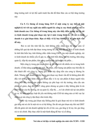Biên Soạn : WWW.TCDN4.NET
caotuanhiep@gmail.com
TCDN4.NET
Nơi chia sẻ tài liệu và kinh nghiệp cho sinh viên TCDN - UEH
tăng trưởng mới và lợi thế cạnh tranh lâu dài để khai thác các cơ hội tăng trưởng
này
Cu 5. Cc thơng số trong bảng 32.9 về một cơng ty suy thối cĩ một
nghịch lý tri với suy nghĩ của nhiều ngƣời là: công ty suy thoái phải có rủi ro
kinh doanh cao. Các thông số trong bảng này cho thấy điều ngƣợc lại, là rủi
ro kinh doanh trong giai đoạn này lại ở mức trung bình so với rủi ro kinh
doanh ở cc giai đoạn khác. Bạn có thấy vô lý hay không? V hy phn tích vấn
đề này.
Rủi ro nói lên tình bất ổn, tình không chắc chắn, hay độ nhạy cảm về
những kết quả dự tình đạt được trong tương lai của nhà đầu tư. Rủi ro kinh doanh
là tình khả biến hay tình không chắc chắn trong EBIT của một doanh nghiệp, rủi
ro kinh doanh do nhiều yếu tố gây ra, như tình biến động của thị trường, khả năng
quản lý, tiếp thị sản phẩm, khả năng cạnh tranh chiếm hữu thị phần…
Một công ty trong giai đoạn khởi sự đối đầu với rất nhiều rủi ro trong kinh
doanh, về khả năng quản lý, tên tuổi, thị phần, chất lượng sản phẩm mọi thứ đều là
thử thách đối với công ty, trong giai đoạn này dịng tiền của cơng ty khơng ổn
đinh. Nhưng một doanh nghiệp trong giai đoạn suy thoái vấn đề là không phải đối
đầu với những khó khăn như giai đoạn đầu ví lc ny sản phẩm đ được người tiêu
dùng biết đến nhưng sản phẩm không cịn phù hợp với thị trường, nhu cầu sản
phẩm sẽ giảm, đưa đến EBIT cũng giảm nhưng sự giảm ở đây không phải là do
tình bất ổn của thị trường, do sự quản lý, tiếp thị…, m l do chình nội tại sản phẩm
gy ra. Nĩ như một quy luật tất yếu mà không một CEO tài năng nào có thể vực lại
những gi mà công ty đạt được như trước đây.
Như vậy trong giai đoạn này không phải là giai đoạn mà rủi ro kinh doanh
gia tăng mà nó chỉ là một rủi ro có hệ thống. Do đó mà giai đoạn này khi mà EBIT
đến đà giảm sút mà doanh nghiệp lại chi cổ tức cao, gia tăng tỷ lệ nợ, tức gia tăng
rủi ro tài chình. Đây thực chẩt là một hành động để bảo vệ cổ đông.
 