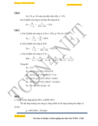 Biên Soạn : WWW.TCDN4.NET
caotuanhiep@gmail.com
TCDN4.NET
Nơi chia sẻ tài liệu và kinh nghiệp cho sinh viên TCDN - UEH
Câu 6
D1=2 $, g= 4% năm cho đến vĩnh viễn, r= 12%
Giá cổ phần của công ty mà bạn sẵn sàng trả là
P0 =
gr
D

1
=
%4%12
2

= 25 $
Câu 7
a, Giá cỗ phần của công ty A là( r= 10%, g= 0%, D1=10 $)
P0A =
gr
D

1
=
10
10
= 100 $
b, Giá cổ phần của công ty B là:
P0B =
gr
D

1
=
%4%10
5

= 83.33 $
c, Giá cổ phần của công ty C là:
P0C =
r
D
1
1
+ 2
2
)1( r
D

+ 3
3
)1( r
D

+ 4
4
)1( r
D

+ 5
5
)1( r
D

+ 5
5
)1( r
P

Trong đó:
D1 = 5 $
D2 = D1*(1+g1)=5*(1+20%)=6 $
D3 = D1*(1+g1)2
=5*(1+20%)2
=7.2 $
D4 = D1*(1+g1)3
=5*(1+20%)3
=8.64 $
D5 = D1*(1+g1)4
=5*(1+20%)4
= 10.368 $
D6 = D5=10.368 ( do g2 = 0)
Bài 8
a. Với tỷ lệ thu nhập giữ lại 40%, và ROE=20%.
Tốc độ tăng trưởng của công ty cũng chình là tốc tăng trưởng thu nhập và
cổ tức:
g = 40%*20% = 8%/năm
 