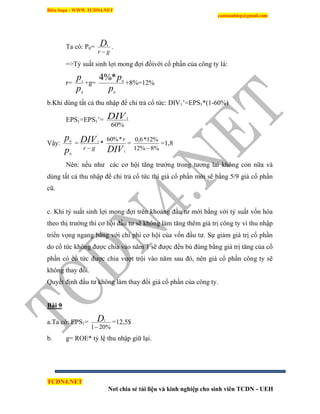Biên Soạn : WWW.TCDN4.NET
caotuanhiep@gmail.com
TCDN4.NET
Nơi chia sẻ tài liệu và kinh nghiệp cho sinh viên TCDN - UEH
Ta có: P0=
gr
D

1
.
=>Tỷ suất sinh lợi mong đợi đốivới cổ phần của công ty là:
r=
p
p
0
1
+g=
p
p
0
0
*%4
+8%=12%
b.Khi dùng tất cả thu nhập để chi trả cổ tức: DIV1’=EPS1*(1-60%)
EPS1=EPS1’=
%60
1DIV
Vậy:
p
p
'
0
0
=
gr
DIV

'
1
*
DIV
r
1
*%60
=
%8%12
%12*6,0

=1,8
Nên: nếu như các cơ hội tăng trưởng trong tương lai không con nữa và
dùng tất cả thu nhập để chi trả cổ tức thí giá cổ phần mới sẽ bằng 5/9 giá cổ phần
cũ.
c. Khi tỷ suất sinh lợi mong đợi trên khoảng đầu tư mới bằng với tỷ suất vốn hóa
theo thị trường thí cơ hội đầu tư sẽ không làm tăng thêm giá trị công ty ví thu nhập
triển vọng ngang bằng với chi phì cơ hội của vốn đầu tư. Sự giảm giá trị cổ phần
do cổ tức không được chia vào năm 1 sẽ được đền bù đúng bằng giá trị tăng của cổ
phần có cổ tức được chia vượt trội vào năm sau đó, nên giá cổ phần công ty sẽ
không thay đổi.
Quyết định đầu tư không làm thay đổi giá cổ phần của công ty.
Bài 9
a.Ta có: EPS1=
%201
1

D =12,5$
b. g= ROE* tỷ lệ thu nhập giữ lại.
 