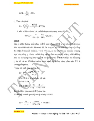 Biên Soạn : WWW.TCDN4.NET
caotuanhiep@gmail.com
TCDN4.NET
Nơi chia sẻ tài liệu và kinh nghiệp cho sinh viên TCDN - UEH
ROE=
%20
%5
=25%
c. Theo công thức:
P0=
gr
DIV

1
=
r
EPS1
+ PVGO
 Giá trị hiện tại của các cơ hội tăng trưởng trong tương lai:
PVGO=
%5%14
10

-
%14
5,12
=21,825$
Bài 10
Các cổ phần thường khác nhau có P/E khác nhau, ví P/E là chỉ số giá thị trường:
điều này nói lên các nhà đầu tư có thể sẵn sàng trả giá cao hơn trên cùng một đồng
thu nhập để mua cổ phần đó. Tỷ số P/E cao, có thể nói lên các nhà đầu tư đang
nghĩ rằng công ty có các cơ hội tăng trưởng tốt trong tương lai (tuy nhiên không
phải lúc nào cũng đúng như vậy, P/E cao cũng có thể là do EPS thấp) mà mỗi công
ty thí có các cơ hội tăng trưởng trong tương lai không giống nhau, nên P/E là
không giống nhau.
Trong mô hính tăng trưởng đều:
P0=
gr
D

1
=
gr
bEPS

 )1(*1
(Với: b là tỷ lệ lợi nhuận giữ lại)
P=P/E*EPS
P/E=P/EPS=
gr
b

 )1(
=
ROEbr
b
*
)1(


Ta thấy khi g càng cao thí P/E càng lớn.
P/E không có mối quan hệ với tỷ suất lợi đòi hỏi.
P5 =
2
6
gr
D

=
%0%10
368.10

= 103.68 $
 