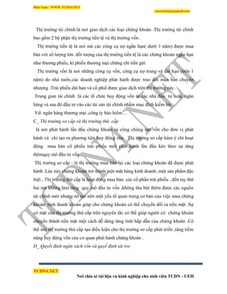 Biên Soạn : WWW.TCDN4.NET
caotuanhiep@gmail.com
TCDN4.NET
Nơi chia sẻ tài liệu và kinh nghiệp cho sinh viên TCDN - UEH
Thị trường tài chình:là nơi giao dịch các loại chứng khoán .Thị trường tài chình
bao gồm 2 bộ phận thị trường tiền tệ và thị trường vốn .
Thị trường tiền tệ là nơi mà các công cụ nợ ngắn hạn( dưới 1 năm) được mua
bán với số lượng lớn .đối tượng của thị trường tiền tệ là các chứng khoán ngắn hạn
như thương phiếu, kí phiếu thương mại chứng chỉ tiền gửi.
Thị trường vốn là nơi những công cụ vốn, công cụ nợ trung và dài hạn (trên 1
năm) do nhà nước,các doanh nghiệp phát hành được trao đổi mua bán chuyển
nhượng .Trái phiếu dài hạn và cổ phiế được giao dịch trên thị trường này .
Trung gian tài chình :là các tổ chức huy động vốn từ các nhà đấu tư hoặc ngân
hàng và sau đó đầu tư vào các tài sản tài chình nhằm mục đìch kiếm lời .
Vd: ngân hàng thương mại ,công ty bảo hiểm…
C_ Thị trường sơ cấp và thị trường thứ cấp
là nơi phát hành lần đầu chứng khoán ra công chúng tạo vốn cho đơn vị phát
hành và chỉ tạo ra phương tiện huy động vốn . Thị trường sơ cấp hàm ý chỉ hoạt
động mua bán cổ phiếu trái phiếu mới phát hành lần đầu kéo theo sự tăng
thêmquy mô đầu tư vốn .
Thị trường sơ cấp : là thị trường mua bán lại các loại chứng khoán đã được phát
hành .Lúc này chứng khoán trở thành một mặt hàng kinh doanh ,một sản phẩm đặc
biệt , Thị trường thứ cấp là hoạt động mua bán các cổ phần trái phiếu ..đến tay thứ
hai mà không làm tăng quy mô đầu tư vốn ,không thu hút thêm được các nguồn
tài chình mới nhưng nó tạo nên một yếu tố quan trọng cơ bản của việc mua chứng
khoán :tình thanh khoản giúp cho chứng khoán có thể chuyển đổi ra tiền mặt .Sự
có mặt của thị trường thứ cấp trên nguyên tắc có thể giúp người có chứng khoán
chuyển thành tiền mặt một cách dễ dàng tăng tình hấp dẫn của chứng khoán .Có
thể nói thị trường thứ cấp tạo điều kiện cho thị trường sơ cấp phát triển ,tăng tiềm
năng huy động vốn của cơ quan phát hành chứng khoán .
D_ Quyết định ngân sách vốn và quyế định tài trợ
 