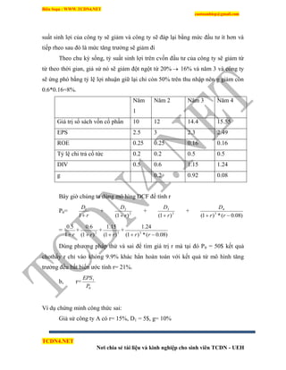 Biên Soạn : WWW.TCDN4.NET
caotuanhiep@gmail.com
TCDN4.NET
Nơi chia sẻ tài liệu và kinh nghiệp cho sinh viên TCDN - UEH
suất sinh lợi của công ty sẽ giảm và công ty sẽ đáp lại bằng mức đầu tư ìt hơn và
tiếp rheo sau đó là mức tăng trưởng sẽ giảm đi
Theo chu kỳ sống, tỷ suất sinh lợi trên cvốn đầu tư của công ty sẽ giảm từ
từ theo thời gian, giả sử nó sẽ giảm đột ngột từ 20%  16% và năm 3 và công ty
sẽ ứng phó bằng tỷ lệ lợi nhuận giữ lại chỉ còn 50% trên thu nhập nên g giảm còn
0.6*0.16=8%.
Năm
1
Năm 2 Năm 3 Năm 4
Giá trị sổ sách vốn cổ phần 10 12 14.4 15.55
EPS 2.5 3 2.3 2.49
ROE 0.25 0.25 0.16 0.16
Tỷ lệ chi trả cổ tức 0.2 0.2 0.5 0.5
DIV 0.5 0.6 1.15 1.24
g 0.2 0.92 0.08
Bây giờ chúng ta dùng mô híng DCF để tình r
P0=
r
D
1
1
+ 2
2
)1( r
D

+ 3
3
)1( r
D

+
)08.0(*)1( 3
4
 rr
D
=
r1
5.0
+ 2
)1(
6.0
r
+ 3
)1(
15.1
r
+
)08.0(*)1(
24.1
3
 rr
Dùng phương pháp thử và sai để tím giá trị r mà tại đó P0 = 50$ kết quả
chothấy r chỉ vào khỏng 9.9% khác hẳn hoàn toàn với kết quả từ mô hính tăng
trưởng đều bất biến ước tình r= 21%.
b, r=
0
1
P
EPS
Vì dụ chứng minh công thức sai:
Giả sử công ty A có r= 15%, D1 = 5$, g= 10%
 