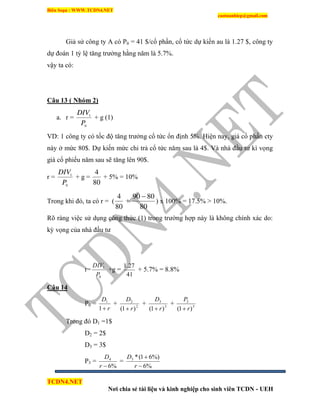Biên Soạn : WWW.TCDN4.NET
caotuanhiep@gmail.com
TCDN4.NET
Nơi chia sẻ tài liệu và kinh nghiệp cho sinh viên TCDN - UEH
Giả sử công ty A có P0 = 41 $/cổ phần, cổ tức dự kiến au là 1.27 $, công ty
dự đoán 1 tỷ lệ tăng trưởng hằng năm là 5.7%.
vậy ta có:
Câu 13 ( Nhóm 2)
a. r =
0
1
P
DIV
+ g (1)
VD: 1 công ty có tốc độ tăng trưởng cổ tức ổn định 5%. Hiện nay, giá cổ phần cty
này ở mức 80$. Dự kiến mức chi trả cổ tức năm sau là 4$. Và nhà đầu tư kí vọng
giá cổ phiếu năm sau sẽ tăng lên 90$.
r =
0
1
P
DIV
+ g =
80
4
+ 5% = 10%
Trong khi đó, ta có r = (
80
4
+
80
8090 
) x 100% = 17.5% > 10%.
Rõ ràng việc sử dụng công thức (1) trong trường hợp này là không chình xác do:
kỳ vọng của nhà đầu tư
r=
0
1
P
DIV
+g =
41
27.1
+ 5.7% = 8.8%
Câu 14
P0 =
r
D
1
1
+ 2
2
)1( r
D

+ 3
3
)1( r
D

+ 3
3
)1( r
P

Trong đó D1 =1$
D2 = 2$
D3 = 3$
P3 =
%6
4
r
D
=
%6
%)61(*3


r
D
 