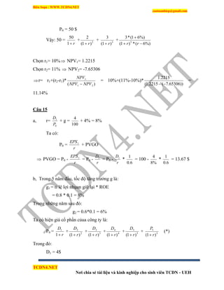 Biên Soạn : WWW.TCDN4.NET
caotuanhiep@gmail.com
TCDN4.NET
Nơi chia sẻ tài liệu và kinh nghiệp cho sinh viên TCDN - UEH
P0 = 50 $
Vậy: 50 =
r1
50
+ 2
)1(
2
r
+ 3
)1(
3
r
+
%)6(*)1(
%)61(*3
3


rr
Chọn r1= 10% NPV1= 1.2215
Chọn r2= 11%  NPV2= -7.65306
r= r1+(r2-r1)*
)( 21
1
NPVNPV
NPV

= 10%+(11%-10%)*
))65306.7(2215.1(
2215.1

=
11.14%
Câu 15
a, r=
0
1
P
D
+ g =
100
4
+ 4% = 8%
Ta có:
P0 =
r
EPS1
+ PVGO
 PVGO = P0 -
r
EPS1
= P0 -
r
D1
= P0 -
r
D1
*
6.0
1
= 100 -
%8
4
*
6.0
1
= 13.67 $
b, Trong 5 năm đầu, tốc độ tăng trưởng g là:
g1 = tỉ lệ lợi nhụan giữ lại * ROE
= 0.8 * 0.1 = 8%
Trong những năm sau đó:
g2 = 0.6*0.1 = 6%
Ta có hiện giá cổ phần củua công ty là:
P0 =
r
D
1
1
+ 2
2
)1( r
D

+ 3
3
)1( r
D

+ 4
4
)1( r
D

+ 5
5
)1( r
D

+ 5
5
)1( r
P

(*)
Trong đó:
D1 = 4$
 
