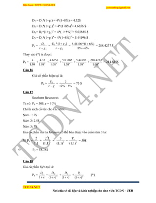 Biên Soạn : WWW.TCDN4.NET
caotuanhiep@gmail.com
TCDN4.NET
Nơi chia sẻ tài liệu và kinh nghiệp cho sinh viên TCDN - UEH
D2 = D1*(1+g1) = 4*(1+8%) = 4.32$
D3 = D1*(1+g1)2
= 4*(1+8%)2
= 4.6656 $
D4 = D1*(1+g1)3
= 4*( 1+8%)3
= 5.03885 $
D5 = D1*(1+g1)4
= 4*(1+8%)4
= 5.44196 $
P5 =
2
6
gr
D

=
2
25 )1(*
gr
gD


=
%6%8
%)61(*44196.5


= 288.4237 $
Thay vào (*) ta được:
P0 =
08.1
4
+ 2
08.1
32.4
+ 3
08.1
6656.4
+ 4
08.1
03885.5
+ 5
08.1
44196.5
+ 5
08.1
4237.288
= 214.815$
Câu 16
Giá cổ phần hiện tại là:
P0 =
gr
D

1
=
%8%12
3

= 75 $
Câu 17
Southern Resources
Ta có: P0 = 50$, r = 10%
Chình sách cổ tức cho các năm:
Năm 1: 2$
Năm 2: 2.5$
Năm 3: 3$
Giá cổ phần mà bà Johnson có thể bán được vào cuối năm 3 là:
Ví P0 =
1.1
2
+ 2
)1.1(
5.2
+ 3
)1.1(
3
+ 3
3
)1.1(
P
= 50$
 P3 = 58.38$
Câu 18
Giá cổ phần hịên tại là:
P0 =
r
D
1
1
+ 2
2
)1( r
D

+ 3
3
)1( r
D

+ 3
3
)1( r
P

(*)
 