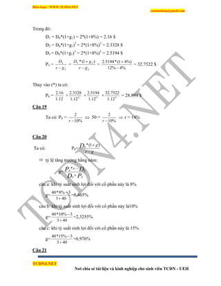 Biên Soạn : WWW.TCDN4.NET
caotuanhiep@gmail.com
TCDN4.NET
Nơi chia sẻ tài liệu và kinh nghiệp cho sinh viên TCDN - UEH
Trong đó:
D1 = D0*(1+g1) = 2*(1+8%) = 2.16 $
D2 = D0*(1+g1)2
= 2*(1+8%)2
= 2.3328 $
D3 = D0*(1+g1)3
= 2*(1+8%)3
= 2.5194 $
P3 =
2
4
gr
D

=
2
23 )1(*
gr
gD


=
%4%12
%)41(*5194.2


= 32.7522 $
Thay vào (*) ta có:
P0 =
12.1
16.2
+ 2
12.1
3328.2
+ 3
12.1
5194.2
+ 3
12.1
7522.32
= 28.894 $
Câu 19
Ta có: P0 =
%10
2
r
 50 =
%10
2
r
 r = 14%
Câu 20
Ta có: P0=
gr
gD

 )1(*0
 tỷ lệ tăng trưởng hằng năm:
g=
PD
DP r
00
00
*


câu a: khi tỷ suất sinh lợi đối với cổ phần này là 8%
g=
403
3%8*40


=0,465%
câu b: khi tỷ suất sinh lợi đối với cổ phần này là10%
g=
403
3%10*40


=2,3255%
câu c: khi tỷ suất sinh lợi đối với cổ phần này là 15%
g=
403
3%15*40


=6,976%
Câu 21
 