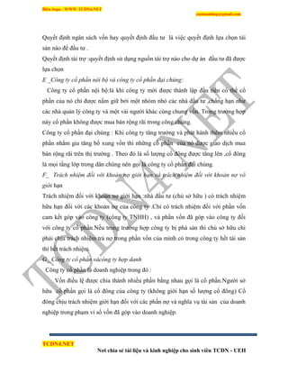 Biên Soạn : WWW.TCDN4.NET
caotuanhiep@gmail.com
TCDN4.NET
Nơi chia sẻ tài liệu và kinh nghiệp cho sinh viên TCDN - UEH
Quyết định ngân sách vốn hay quyết định đầu tư là việc quyết định lựa chọn tài
sản nào để đầu tư .
Quyết định tài trợ :quyết định sử dụng nguồn tài trợ nào cho dự án đầu tư đã được
lựa chọn
E _Công ty cổ phần nội bộ và công ty cổ phần đại chúng:
Công ty cổ phần nội bộ:là khi công ty mới được thành lập đầu tiên có thể cổ
phần của nó chỉ được nắm giữ bởi một nhóm nhỏ các nhà đầu tư ,chẳng hạn như
các nhà quản lý công ty và một vài người khác cùng chung vốn. Trong trường hợp
này cổ phần không được mua bán rộng rãi trong công chúng.
Công ty cổ phần đại chúng : Khi công ty tăng trưởng và phát hành thêm nhiều cổ
phần nhằm gia tăng bổ xung vốn thí những cổ phấn của nó được giao dịch mua
bán rộng rãi trên thị trường . Theo đó là số lượng cổ đông được tăng lên ,cổ đông
là mọi tầng lớp trong dân chúng nên gọi là công ty cổ phần đại chúng.
F_ Trách nhiệm đối với khoản nợ giới hạn và trách nhiệm đối với khoản nợ vô
giới hạn
Trách nhiệm đối với khoản nợ giới hạn :nhà đầu tư (chủ sở hữu ) có trách nhiệm
hữu hạn đối với các khoản nợ của công ty .Chỉ có trách nhiệm đối với phần vốn
cam kết góp vào công ty (công ty TNHH) , và phần vốn đã góp vào công ty đối
với công ty cổ phần.Nếu trong trường hợp công ty bị phá sản thí chủ sở hữu chỉ
phải chịu trách nhiệm trả nợ trong phần vốn của mính có trong công ty hết tài sản
thì hết trách nhiệm.
G_ Công ty cổ phần vàcông ty hợp danh
Công ty cổ phần là doanh nghiệp trong đó :
Vốn điều lệ được chia thành nhiều phần bằng nhau gọi là cổ phần.Người sở
hữu cổ phần gọi là cổ đông của công ty (không giới hạn số lượng cổ đông) Cổ
đông chịu trách nhiệm giới hạn đối với các phần nợ và nghĩa vụ tài sản của doanh
nghiệp trong phạm vi số vốn đã góp vào doanh nghiệp.
 