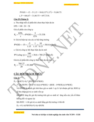 Biên Soạn : WWW.TCDN4.NET
caotuanhiep@gmail.com
TCDN4.NET
Nơi chia sẻ tài liệu và kinh nghiệp cho sinh viên TCDN - UEH
PVGO = -15 – 5/1,15 + 10/(0,15*1,152
) = 31,06175.
c, P = 666,67 + 31,06175 = 697,7318.
Câu 29 (Nhóm 2)
a. Thu nhập mỗi cổ phần khi chưa thực hiện dự án
EPS = 100 : 20 = 5$
Giá cổ phần của công ty
33.33$
15%
5
PVGO
r
EPS
P 1
0 
b. Giá trị hiện tại của các cơ hội tăng trưởng
$)(trieäu38.6
0.15
10
x
1.15
1
1.15
5-
15-PVGO 
c. Giá trị công ty khi thực hiện dự án mới
$)(trieäu705.2738.6
0.15
100
ty)(coângPV 
Giá trị cổ phần khi công ty thực hiện dự án mới
35.26$
20
705.27
P0 
CÂU HỎI THÁCH THỨC
Câu 3 :
P0 = ROE*(1-b) * BVPS/ (r-b*ROE)
 Po/BVPS = ROE*(1-b)/(r-b*ROE) = (ROE – b*ROE)/(r-b*ROE)
Với BVPS là mệnh giá tình theo giá so sánh 1 cp; b: lợi nhuận giữ lại; ROE:tỷ
số thu nhập/giá trị so sánh vốn cp
Khi ROE tăng thí giá thị trường trên giá so sánh sẽ tăng nếu các yếu tố khác
không đổi và ngược lại
Khi ROE = r thí giá trị so sánh bằng giá thị trường ví khi đó
P0= r*(1-b)*BVPS/r*(1-b)=BVPS
 