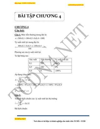 Biên Soạn : WWW.TCDN4.NET
caotuanhiep@gmail.com
TCDN4.NET
Nơi chia sẻ tài liệu và kinh nghiệp cho sinh viên TCDN - UEH
Giá trị cổ phần thường dự kiến:18849764/1000=18850.
CHƢƠNG 4
Câu hỏi:
Câu 1: Mức tiền thưởng mong đợi là:
500 0,1 100 0,5 0 0,4 100$a x x x   
Tỷ suất sinh lợi mong đợi là:
400 0,1 0 0,5 ( 100) 0,4
0%
100
x x x
r
  
 
Phương sai của tỷ suất sinh lợi
Ta lập bảng sau:
Xác suất Tiền thưởng Tỷ suất sinh lợi
0,1 500 400%
0,5 100 0%
0,4 0 -100%
Ap dụng công thức:
2
1
2 2
( )
(400% 0%) 0,1 (0% 0%) 0,5 ( 100% 0%) 0,4
141%
(141%) 2
n
i i
i
r r xp
x x x



 
      

 

Câu 2:
Tình độ lệch chuẩn của tỷ suất sinh lợi thị trường
1
26,52ir r
n
 
Độ lệch chuẩn:
BÀI TẬP CHƯƠNG 4
 