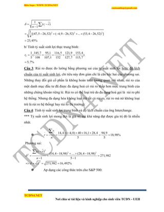 Biên Soạn : WWW.TCDN4.NET
caotuanhiep@gmail.com
TCDN4.NET
Nơi chia sẻ tài liệu và kinh nghiệp cho sinh viên TCDN - UEH
2 2 2
1
( )
1
1
[(47,5 26,52) ( 4,9 26,52) ... (53,4 26,52) ]
4
23,45%
ir r
n
  

       


b/ Tình tỷ suất sinh lợi thực trung bính:
1 145,7 95,1 116,5 121,9 153,4
( )
5 108 107,1 152 127,7 115,7
5,7%
Tr     

Câu 3: Rủi ro được đo lường bằng phương sai của tỷ suất sinh lợi hoặc độ lệch
chuẩn của tỷ suất sinh lợi, chỉ tiêu này đơn giản chỉ là căn bậc hai của phương sai.
Những thay đổi giá cổ phần là không hoàn toàn tương quan với nhau; rủi ro của
một danh mục đầu tư đã được đa dạng hoá có rủi ro thấp hơn mức trung bính của
những chứng khoán riêng lẻ. Rủi ro có thể loại trừ do đa dạng hoá gọi là rủi ro phi
hệ thống. Nhưng đa dạng hóa không loại trừ tất cả rủi ro, rủi ro mà nó không loại
trừ là rủi ro hệ thống( hay rủi ro thị trường).
Câu 4: Tình tỷ suất sinh lợi trung bính và độ lệch chuẩn của ông Interchange.
*** Tỷ suất sinh lợi mong đợi là giá trị mà khả năng đạt được gìa trị đó là nhiều
nhât.

14,4 ( 4,0) 40 16,1 28,4 94,9
18,98%
5 5
ir
r
n
     
   

Phương sai:
2
2 2
2
2
( )
(14,4 18,98) .... (28,4 18,98)
271,982
1 5 1
271,982 16,492%
ir r
n

 

   
  
 
   

 Ap dụng các công thức trên cho S&P 500:
 
