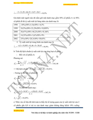 Biên Soạn : WWW.TCDN4.NET
caotuanhiep@gmail.com
TCDN4.NET
Nơi chia sẻ tài liệu và kinh nghiệp cho sinh viên TCDN - UEH
3 21,29 44,25 3,67 28,3
18,9%
5
r
    
 
Giả định một người nào đó nắm giữ một danh mục gồm 50% cổ phiếu A và 50%
cổ phiếu B thí tỷ suất sinh lợi hàng năm của danh mục là
1998 -10%x50%+(-3)x50%=-6,5%
1999 18,5%x50%+21,29x50%=19,895%
2000 38,67%x50%+44,25x50%=41,46%
2001 14,33%x50%+3,67x50%=9%
2002 33%x50%+28,3x50%=30,65%
 Tỷ suất sinh lợi trung bính của danh mục là
6,5 19,895 41,46 9 30,65
18,9%
5
pr
    
 
b/ Tình độ lệch chuẩn tỷ suất sinh lợi của từng loại cổ phiếu
- Đối với cổ phiếu A:
Phương sai:
2
2 2
2
( ) ( 10 18,9) ... (33 18,9)
361,48
1 5 1
iA A
A
r r
n

     
  
 

=> Độ lệch chuẩn: 2
361,48 19,01%A A   
- Tương tự đối với cổ phiếu B:
2
2
( )
362,06
1
iB B
B
r r
n


 


2
362,06 19,03%B B   
- Và đối với danh mục:
2 2
2 ( 6,5 18,9) ... (30,65 18,9)
347,79
5 1
p
    
 

2
18,65%p p  
c/ Nhín vào số liệu đã tình toán ta thấy hệ số tương quan của tỷ suất sinh lợi của 2
cổ phiếu gần 0,9 ví rủi ro của danh mục giảm không đáng kể(từ 19% xuống
 