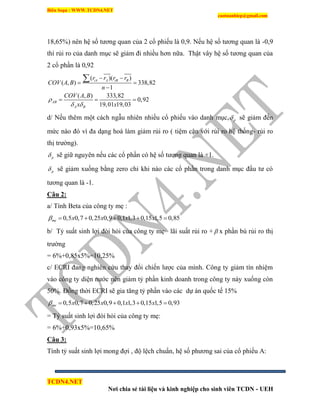 Biên Soạn : WWW.TCDN4.NET
caotuanhiep@gmail.com
TCDN4.NET
Nơi chia sẻ tài liệu và kinh nghiệp cho sinh viên TCDN - UEH
18,65%) nên hệ số tương quan của 2 cổ phiếu là 0,9. Nếu hệ số tương quan là -0,9
thí rủi ro của danh mục sẽ giảm đi nhiều hơn nữa. Thật vây hệ số tương quan của
2 cổ phần là 0,92
( )( )
( , ) 338,82
1
( , ) 333,82
0,92
19,01 19,03
iA A iB B
AB
A B
r r r r
COV A B
n
COV A B
x x

 
 
 

  

d/ Nếu thêm một cách ngẫu nhiên nhiều cổ phiếu vào danh mục, p sẽ giảm đến
mức nào đó ví đa dạng hoá làm giảm rủi ro ( tiệm cận với rủi ro hệ thống- rủi ro
thị trường).
p sẽ giữ nguyên nếu các cổ phần có hệ số tương quan là +1.
p sẽ giảm xuống bằng zero chỉ khi nào các cổ phần trong danh mục đầu tư có
tương quan là -1.
Câu 2:
a/ Tình Beta của công ty mẹ :
0,5 0,7 0,25 0,9 0,1 1,3 0,15 1,5 0,85me x x x x     
b/ Tỷ suất sinh lợi đòi hỏi của công ty mẹ= lãi suất rủi ro +  x phần bù rủi ro thị
trường
= 6%+0,85x5%=10,25%
c/ ECRI đang nghiên cứu thay đổi chiến lược của mính. Công ty giảm tìn nhiệm
vào công ty diện nước nên giảm tỷ phần kinh doanh trong công ty này xuống còn
50%. Đồng thời ECRI sẽ gia tăng tỷ phần vào các dự án quốc tế 15%
0,5 0,7 0,25 0,9 0,1 1,3 0,15 1,5 0,93me x x x x     
= Tỷ suất sinh lợi đòi hỏi của công ty mẹ:
= 6%+0,93x5%=10,65%
Câu 3:
Tình tỷ suất sinh lợi mong đợi , độ lệch chuẩn, hệ số phương sai của cổ phiếu A:
 