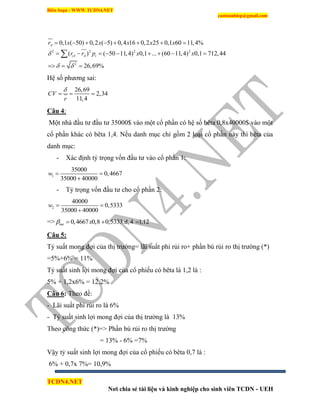 Biên Soạn : WWW.TCDN4.NET
caotuanhiep@gmail.com
TCDN4.NET
Nơi chia sẻ tài liệu và kinh nghiệp cho sinh viên TCDN - UEH
2 2 2 2
2
0,1 ( 50) 0,2 ( 5) 0,4 16 0,2 25 0,1 60 11,4%
( ) ( 50 11,4) 0,1 ... (60 11,4) 0,1 712,44
26,69%
A
iA A i
r x x x x x
r r p x x
 
       
        
  

Hệ số phương sai:
26,69
2,34
11,4
CV
r

  
Câu 4:
Một nhà đầu tư đầu tư 35000$ vào một cổ phần có hệ số bêta 0,8x40000$ vào một
cổ phần khác có bêta 1,4. Nếu danh mục chỉ gồm 2 loại cổ phần này thí bêta của
danh mục:
- Xác định tỷ trọng vốn đầu tư vào cổ phần 1:
1
35000
0,4667
35000 40000
w  

- Tỷ trọng vốn đầu tư cho cổ phần 2:
2
40000
0,5333
35000 40000
w  

=> 0,4667 0,8 0,5333 1,4 1,12me x x   
Câu 5:
Tỷ suất mong đợi của thị trường= lãi suất phi rủi ro+ phần bù rủi ro thị trường (*)
=5%+6% = 11%
Tỷ suất sinh lợi mong đợi của cổ phiếu có bêta là 1,2 là :
5% + 1,2x6% = 12,2%
Câu 6: Theo đề:
- Lãi suất phi rủi ro là 6%
- Tỷ suất sinh lợi mong đợi của thị trường là 13%
Theo công thức (*)=> Phần bù rủi ro thị trường
= 13% - 6% =7%
Vậy tỷ suất sinh lợi mong đợi của cổ phiếu có bêta 0,7 là :
6% + 0,7x 7%= 10,9%
 