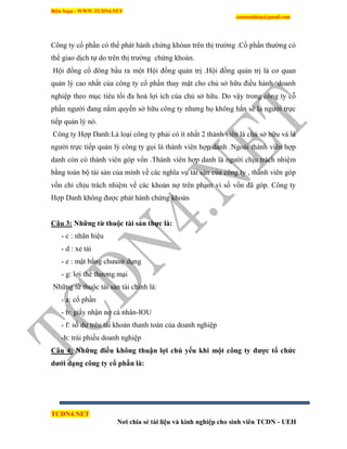 Biên Soạn : WWW.TCDN4.NET
caotuanhiep@gmail.com
TCDN4.NET
Nơi chia sẻ tài liệu và kinh nghiệp cho sinh viên TCDN - UEH
Công ty cổ phần có thể phát hành chứng khóan trên thị trường .Cổ phấn thường có
thể giao dịch tự do trên thị trường chứng khoán.
Hội đồng cổ đông bầu ra một Hội đồng quản trị .Hội đồng quản trị là cơ quan
quản lý cao nhất của công ty cổ phần thay mặt cho chủ sở hữu điều hành doanh
nghiệp theo mục tiêu tối đa hoá lợi ìch của chủ sở hữu. Do vậy trong công ty cỗ
phần người đang nắm quyền sở hữu công ty nhưng họ không hẳn sẽ là người trực
tiếp quản lý nó.
Công ty Hợp Danh:Là loại công ty phải có ìt nhất 2 thành viên là chủ sở hữu và là
người trực tiếp quản lý công ty gọi là thành viên hợp danh .Ngoài thành viên hợp
danh còn có thành viên góp vốn .Thành viên hợp danh là người chịu tràch nhiệm
bằng toàn bộ tài sản của mính về các nghĩa vụ tài sản của công ty , thành viên góp
vốn chỉ chịu trách nhiệm về các khoản nợ trên phạm vi số vốn đã góp. Công ty
Hợp Danh không được phát hành chứng khoán
Câu 3: Những từ thuộc tài sản thực là:
- c : nhãn hiệu
- d : xe tải
- e : mặt bằng chưasử dụng
- g: lợi thế thương mại
Những từ thuộc tài sản tài chình là:
- a: cổ phần
- b: giấy nhận nợ cá nhân-IOU
- f: số dư trên tài khoản thanh toán của doanh nghiệp
-h: trái phiếu doanh nghiệp
Câu 4: Những điều không thuận lợi chủ yếu khi một công ty đƣợc tổ chức
dƣới dạng công ty cổ phần là:
 