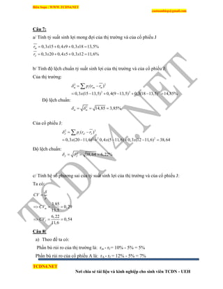 Biên Soạn : WWW.TCDN4.NET
caotuanhiep@gmail.com
TCDN4.NET
Nơi chia sẻ tài liệu và kinh nghiệp cho sinh viên TCDN - UEH
Câu 7:
a/ Tình tỷ suất sinh lợi mong đợi của thị trường và của cổ phiếu J
0,3 15 0,4 9 0,3 18 13,5%
0,3 20 0,4 5 0,3 12 11,6%
m
J
r x x x
r x x x
   
   
b/ Tình độ lệch chuẩn tỷ suất sinh lợi của thị trường và của cổ phiếu J:
Của thị trường:
Độ lệch chuẩn:
2 2
2 2 2
2
( )
0,3 (15 13,5) 0,4(9 13,5) 0,3(18 13,5) 14,85%
14,85 3,85%
m i im m
m m
p r r
x

 
 
      
  

Của cổ phiếu J:
Độ lệch chuẩn:
2 2
2 2 2
2
( )
0,3 (20 11,6) 0,4 (5 11,6) 0,3 (12 11,6) 38,64
38,64 6,22%
J i iJ J
J J
p r r
x x x

 
 
      
  

c/ Tình hệ số phương sai của tỷ suất sinh lợi của thị trường và của cổ phiếu J:
Ta có:
3,85
0,29
13,5
6,22
0,54
11,6
m
J
CV
r
CV
CV


  
  
Câu 8:
a) Theo đề ta có:
Phần bù rủi ro của thị trường là: rm - rf = 10% - 5% = 5%
Phần bù rủi ro của cổ phiếu A là: rA - rf = 12% - 5% = 7%
 