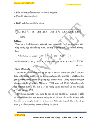 Biên Soạn : WWW.TCDN4.NET
caotuanhiep@gmail.com
TCDN4.NET
Nơi chia sẻ tài liệu và kinh nghiệp cho sinh viên TCDN - UEH
c. Phần bù rủi ro mỗi năm được thể hiện ở bảng trên.
d. Phần bù rủi ro trung bính:
e. Độ lệch chuẩn của phần bù rủi ro:
 =
          22222
46.161.2846.169.1746.168.3146.166.246.161.7
4
1

= 14.35%
Câu 12:
Ví xc xắc cĩ 6 mặt tương ứng với giá trị tung ngẫu nhiên 1 6 nên tương ứng với
từng trường hợp xác suất xảy ra là 2 lần hay tỷ lệ xảy ra là 1/3 cho mỗi trường
hợp.
Phần thưởng mong đợi =
1
3
.10 +
1
3
.0 +
1
3
.(-20) = -3,33$ = -
10
3
$
Độ lệch chuẩn là:  = 2 2 2
1/3(10 10/3) 1/3(0 10/3) 1/3( 20 10/3)      = 155,55
=12,47$
Câu 13 ( Nhóm 1)
a) Một trái phiếu chình phủ Mỹ dài hạn là an toàn nếu bỏ qua yếu tố lạm phát
hoặc sự biến động quá lớn của thị trường ảnh hưởng đến lạm phát, ví nếu khơng lạm
pht sẽ sẽ ảnh hưởng rát lớn đến giá trị thực của trái phiếu . Chẳng hạn như trong 78
năm qua trái phiếu kho bạc ở Mỹ tao ra 1 TSSL trung bính l 3,8% / năm nhưng nếu
lạm phát nên 2007 là 4%/ năm ở Mỹ thí r rang nh đầu tư đ bị lỗ khi mua tri phiếu
CF2
Mỹ vào năm 2007.
b) Cổ phần mang là TSSL trong dài hạn lớn hơn trái phiếu . Tuy nhiên cổ phần
lại mang nhiều rủi ro hơn. Do vậy không thể nói các nhà đầu tư đều thìch cổ phần
hơn trái phiếu mà phụ thuộc vào ý thìch mạo hiểm của từng nh đầu tư họ sẽ lựa
chọn tỷ lệ đầu tư phù hợp vào cổ phần hay trái phiếu.
 