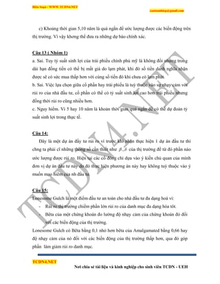 Biên Soạn : WWW.TCDN4.NET
caotuanhiep@gmail.com
TCDN4.NET
Nơi chia sẻ tài liệu và kinh nghiệp cho sinh viên TCDN - UEH
c) Khoảng thời gian 5,10 năm là quá ngắn để ước lượng được các biến động trên
thị trường. Ví vậy khơng thể đưa ra những dự báo chình xác.
Câu 13 ( Nhóm 1)
a. Sai. Tuy tỷ suất sinh lợi của trái phiếu chình phủ mỹ là không đổi nhưng trong
dài hạn đồng tiền có thể bị mất giá do lạm phát, khi đó số tiền danh nghĩa nhận
được sẽ có sức mua thấp hơn với cùng số tiền đó khi chưa có lạm phát.
b. Sai. Việc lựa chọn giữa cổ phần hay trái phiếu là tuỳ thuộc vào sự nhạy cảm với
rủi ro của nhà đầu tư, cổ phần có thể có tỷ suất sinh lợi cao hơn trái phiếu nhưng
đồng thời rủi ro cũng nhiều hơn.
c. Nguy hiểm. Ví 5 hay 10 năm là khoản thời gian quá ngắn để có thể dự đoán tỷ
suất sinh lợi trong thực tế.
Câu 14:
Đây là một dự án đầy tư rủi ro ví trước khi nhận thực hiện 1 dự án đầu tư thí
chng ta phải cĩ những thong số cần thiết như  , của thị trường để từ đó phần nào
ước lượng được rủi ro. Hiện tại các cổ đông chỉ dựa vào ý kiến chủ quan của mính
đơn vị dự án đầu tư này do đó thực hiện phương án này hay không tuỳ thuộc vào ý
muốn mạo hiểm của nh đầu tư.
Câu 15:
Lonesome Gulch là một điểm đầu tư an toàn cho nhà đầu tư đa dạng hoá ví:
- Rủi ro thị trường chiếm phần lớn rủi ro của danh mục đa dạng hóa tôt.
- Bêta của một chứng khoán đo lường độ nhạy cảm của chứng khoán đó đối
với các biến động của thị trường.
Lonesome Gulch có Bêta bằng 0,1 nhỏ hơn bêta của Amalgamated bằng 0,66 hay
độ nhạy cảm của nó đối với các biến động của thị trường thấp hơn, qua đó góp
phần làm giảm rủi ro danh mục.
 