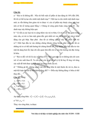 Biên Soạn : WWW.TCDN4.NET
caotuanhiep@gmail.com
TCDN4.NET
Nơi chia sẻ tài liệu và kinh nghiệp cho sinh viên TCDN - UEH
Câu 16:
a/ “ Rủi ro là không đổi . Nếu tôi biết một cổ phần sẽ dao động từ 10% đến 20$,
thí tôi có thể tự tạo cho mính một danh mục”=>Khi tạo ra cho mính một danh mục
mới, ta vẫn không làm giảm rủi ro được ví: các cổ phần này thuộc cùng một loại
nên có hệ số tương quan bằng 1. Chúng sẽ cùng giảm hoặc cùng tăng. Ví vậy
danh mục này không hiệu quả.
b/ “ Có tất cả các loại rủi ro cộng thêm vào rủi ro bêta. Có rủi ro do sụt giảm trong
mức cầu, có rủi ro làm một giám đốc giỏi nhất rơi vào điểm chết, có rủi ro biến
động của giá thép. Bạn phải đưa tất cả những yếu tố này khi phân tìch rủi
ro”=>Khi bạn đầu tư vào những chứng khoán riêng lẻ,bạn phải xem xét tất cả
những rủi ro có thể ảnh hưởng tới chứng khoán đó. Tuy nhiên, nếu bạn đầu tư vào
một đa dạng hoá tốt, bạn chỉ cần quan tâm đến rủi ro của thị trường mà đặc trưng
là bêta.
c/ “ Rủi ro đối với tôi là xác suất thua lỗ”=>Khi xem xét rủi ro không nên chỉ xem
xét về xác suất thua lỗ. Ta còn phải còn xem xét về tỷ lệ lãi hay lỗ ứng với từng
xác suất để tình được tỷ suất sinh lợi trung bính của nó.
d/ “ Những gã đó, nhứng người mà cho rằng bêta là một thước đo rủi ro, đưa ra
một kết luận lớn đó là bêta không thay đổi”=> Điều này không đúng ví bêta có thể
thay đổi.
Câu 17: Ta có:
60% 0,6
10% 0,1
40% 0,4
20% 0,2
I
I
J
J
x
x


 
 
 
 
Ap dụng công thức: 2 2 2 2 2
. . 2p A A B B A B AB A Bx x x x       
a/ Với AB =1
Thay vào công thức, ta được:
 