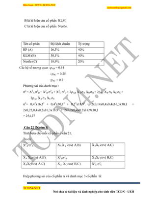 Biên Soạn : WWW.TCDN4.NET
caotuanhiep@gmail.com
TCDN4.NET
Nơi chia sẻ tài liệu và kinh nghiệp cho sinh viên TCDN - UEH
B là kì hiệu của cổ phần KLM.
C là kì hiệu của cổ phần Nestle.
Tên cổ phần Độ lệch chuẩn Tỷ trọng
BP (A) 16,3% 40%
KLM (B) 30,1% 40%
Nestle (C) 18,9% 20%
Các hệ số tương quan :AB = 0.14
: BC = 0.25
:AC = 0.2
Phương sai của danh mục :
2
= X2
A 2
B + X2
B 2
B + X2
C 2
C + 2AB XA A XB B + 2BC XB B XC C +
2AC XA A XC C
2
= 0,42
x16,32
+ 0,42
x30,12
+ 0,22
x18,92
+ 2x0,14x0,4x0,4x16,3x30,1 +
2x0,25,0,4x0,2x16,3x18,9 + 2x0,2x0,4x0,2x18,9x30,1
= 254,27
Câu 22 (Nhóm 1)
Tình beta cho mỗi cổ phần ở câu 21.
Ta có:
X2
A 2
A XA X B cov( A,B) XAXC cov( A,C)
XA XB cov( A,B) X2
B2
B XAXC cov( B,C)
XAXC cov( A,C) X B XC cov( B,C) X2
C 2
C
Hiệp phương sai của cổ phần A và danh mục 3 cổ phần là:
 