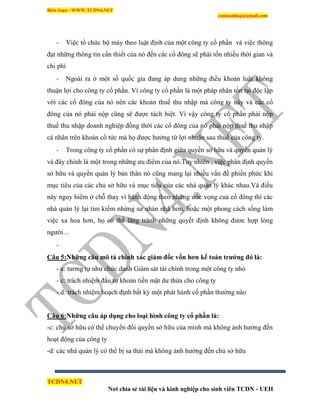 Biên Soạn : WWW.TCDN4.NET
caotuanhiep@gmail.com
TCDN4.NET
Nơi chia sẻ tài liệu và kinh nghiệp cho sinh viên TCDN - UEH
- Việc tổ chức bộ máy theo luật định của một công ty cổ phần và việc thông
đạt những thông tin cần thiết của nó đến các cổ đông sẽ phải tốn nhiều thời gian và
chi phì
- Ngoài ra ở một số quốc gia đang áp dung những điều khoản luật không
thuận lợi cho công ty cổ phần. Ví công ty cổ phần là một pháp nhân tồn tại độc lập
với các cổ đông của nó nên các khoản thuế thu nhập mà công ty này và các cổ
đông của nó phải nộp cũng sẽ được tách biệt. Ví vậy công ty cổ phần phải nộp
thuế thu nhập doanh nghiệp đồng thời các cổ đông của nó phải nộp thuế thu nhập
cá nhân trên khoản cổ tức mà họ được hưởng từ lợi nhuận sau thuế của công ty.
- Trong công ty cổ phần có sự phân định giữa quyền sở hữu và quyền quản lý
và đây chình là một trong những ưu điểm của nó.Tuy nhiên , việc phân định quyền
sở hữu và quyền quản lý bản thân nó cũng mang lại nhiều vấn đề phiền phức khi
mục tiêu của các chủ sở hữu và mục tiêu của các nhà quản lý khác nhau.Và điều
này nguy hiểm ở chỗ thay ví hành động theo những ước vọng cuả cổ đông thí các
nhà quản lý lại tim kiếm nhứng sư nhàn nhã hơn, hoặc một phong cách sống làm
việc xa hoa hơn, họ có thể lãng tránh những quyết định không đươc hợp lòng
người…
-
Câu 5:Những câu mô tả chính xác giám đốc vốn hơn kế toán trƣởng đó là:
- a: tương tự như chức danh Giám sát tài chình trong một công ty nhỏ
- c: trách nhiệm đầu tư khoản tiền mặt dư thừa cho công ty
- d: trách nhiệm hoạch định bất kỳ một phát hành cổ phần thường nào
Câu 6:Những câu áp dụng cho loại hình công ty cổ phần là:
-c: chủ sở hữu có thể chuyển đổi quyền sở hữu của mính mà không ảnh hưởng đến
hoạt động của công ty
-d: các nhà quản lý có thể bị sa thải mà không ảnh hưởng đến chủ sở hữu
 