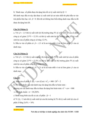 Biên Soạn : WWW.TCDN4.NET
caotuanhiep@gmail.com
TCDN4.NET
Nơi chia sẻ tài liệu và kinh nghiệp cho sinh viên TCDN - UEH
b/ Danh mục cổ phần được đa dạng hóa tốt có tỷ suất sinh lợi  =1
Để danh mục đầu tư này đạt được tỷ suất sinh lợi an toàn nhất thí phải đầu tư vào
trái phiếu kho bạc với  = 0. Khi đó nó không làm biến động danh mục đầu tư đã
được đa dạng hoá tốt.
Câu 24 (Nhóm 1)
a. Với 5.2 khi tỷ suất sinh lợi thị trường tăng 5% tỷ suất sinh lợi của cổ phần
công ty sẽ giảm 2.5*5 = 12.5% và khi tỷ suất sinh lợi thị trường giảm 5% tỷ suất
sinh lợi của cổ phần công ty sẽ tăng 12.5%.
b. Đầu tư vào cổ phần có 5.2 sẽ là an toàn nhất ví nó sẽ làm giảm  của cả
danh mục.
Câu 24 (Nhóm 2)
a. Với 5.2 khi tỷ suất sinh lợi thị trường tăng 5% tỷ suất sinh lợi của cổ phần
công ty sẽ giảm 2.5*5 = 12.5% và khi tỷ suất sinh lợi thị trường giảm 5% tỷ suất
sinh lợi của cổ phần công ty sẽ tăng 12.5%.
b. Đầu tư vào cổ phần có 5.2 sẽ là an toàn nhất ví nó sẽ làm giảm  của cả
danh mục.
Câu 25:
a/ Beta của cổ phần Z : Z = cov (Z,m) / 2
m = 800 / 202
= 2
b/ Độ lệch chuẩn của một danh mục đa dạng hóa đầu tư hoàn toàn :
phương sai của danh mục đầu tư được đa dạng hóa hoàn toàn: 2
= cov = 800
 Độ lệch chuẩn :  = 28,284%
c/ Beta trung bính của tất cả các cổ phần :  = 1
d/ Ví Z = 2 nên khi tỷ suất sinh lợi của thị trường là 5% thí tỷ suất sinh lợi của cổ
phần Z bằng 2x5% = 10%
 