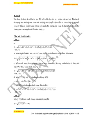 Biên Soạn : WWW.TCDN4.NET
caotuanhiep@gmail.com
TCDN4.NET
Nơi chia sẻ tài liệu và kinh nghiệp cho sinh viên TCDN - UEH
Câu 26
Đa dạng hoá có ý nghĩa to lớn đối cới nhà đầu tư, tuy nhiên các cơ hội đầu tư để
đa dạng hoá không nên làm ảnh hưởng đến quyết định đầu tư của công ty.Ví mỗi
công ty đều có chiến lược riêng, nếu quá chú trọng đến việc đa dạng hoá đầu tư thí
không tốt cho sự phát triển của công ty.
Câu hỏi thách thức:
Câu 1:
a/
2 2 2 2
0,5 21 0,5 26 2 0,5 0,5 0,37 21 26
19,5%
x x x x x x x   

b/ Ví trái phiếu kho bạc có  =0 nên độ lệch chuẩn của danh mục đầu tư là:
2 2 2 21 1 1 1
( ) 21 ( ) 26 2 0,37 21 26 13%
3 3 3 3
x x x x x x x    
c/ Nếu danh mục đầu tư được chia ra bằng nhau cho Boeing và Polario và được tài
trợ 50% thí  của danh mục sẽ là:
2 2 2 2
0,5 11,7 0,5 26 2 0,5 0,5 0,37 11,7 26
16,11%
x x x x x x x   

d/ Ví m =15% mà  của Boeing bằng 0,78
=> 0,78 15% 11,7%Boeing x  
=> Độ lệch chuẩn của danh mục đầu tư là :
2 2 2 2
0,5 11,7 0,5 26 2 0,5 0,5 0,37 11,7 26
16,11%
x x x x x x x   

Câu 2:
Ví tp =0 nên độ lệch chuẩn của danh mục là:
2 2
0,5 20 10%x  
 