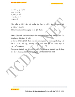 Biên Soạn : WWW.TCDN4.NET
caotuanhiep@gmail.com
TCDN4.NET
Nơi chia sẻ tài liệu và kinh nghiệp cho sinh viên TCDN - UEH
,
6%; 8,5%
14,5%
0; 20%
cov( , ) 0
0
tp m tp
m
tp m
tp m
r r r
r
tp m
 

  
 
 
 
 
(Nếu đầu tư 50% vào trái phiếu kho bạc và 50% vào thị trường thí
 =10%, r =10,25%)
Đồ thị tỷ suất sinh lợi mong đợi và độ lệch chuẩn:
Câu 3: Biết được danh mục đa dạng hoá của bạn tốt như thếnào là rất hữu ìch. Có
hai phương pháp được đề nghị:
a/ Như ta đã biết độ lệch chuẩn của một danh mục các cổ phần được đa dạng hoá
tốt là 20,2%. Ví vậy, phương sai tỷ suất sinh lợi của danh mục là
(20,2%)2
=0,040804
Phương sai của danh mục là 0,063680. vậy tỷ lệ phương sai của danh mục đa dạng
hoá tốt và phương sai danh mục của bạn là 0,040804/0,063680=0,641
 