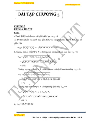 Biên Soạn : WWW.TCDN4.NET
caotuanhiep@gmail.com
TCDN4.NET
Nơi chia sẻ tài liệu và kinh nghiệp cho sinh viên TCDN - UEH
CHƢƠNG 5
PHẦN LÝ THUYẾT
Câu 1.
a.Ta có độ lệch chuẩn của trái phiếu kho bạc = tp = 0
 Độ lệch chuẩn của danh mục gồm 50% vào trái phiếu kho bạc B, 50% vào cổ
phần P là:
 PQ = 2 2 2 2
. .p p tp tpx x  = 2 2 2 2
0,5 .14 0,5 .0 =7%
b. Trường hợp cổ phần Q và R có tương quan xác định hoàn toàn hay RQ = 1:
2 2 2 2
. . 2. . . . .RQ R R Q Q R Q RQ R Qx x x x       
= 2 2 2 2
0,5 .26 0,5 .28 2.0,5.0,5.1.26.28 
= 27%
Trường hợp cổ phần Q và R có tương quan phủ định hoàn toàn hay RQ = -1:
2 2 2 2
. . 2. . . . .RQ R R Q Q R Q RQ R Qx x x x       
= 2 2 2 2
0,5 .26 0,5 .28 2.0,5.0,5.( 1).26.28  
=1%
Trường hợp cổ phần Q và R không tương quan hay RQ = 0
2 2 2 2
. . 2. . . . .RQ R R Q Q R Q RQ R Qx x x x       
= 2 2 2 2
0,5 .26 0,5 .28 2.0,5.0,5.0.26.28 
=19,1%
c. RQ = 0,5. Vẽ đồ thị
BÀI TẬP CHƯƠNG 5
 