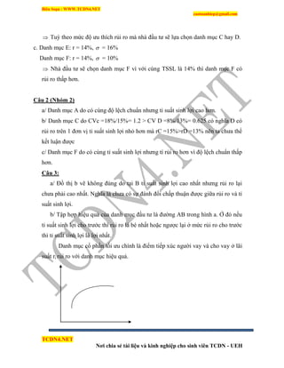 Biên Soạn : WWW.TCDN4.NET
caotuanhiep@gmail.com
TCDN4.NET
Nơi chia sẻ tài liệu và kinh nghiệp cho sinh viên TCDN - UEH
 Tuỳ theo mức độ ưu thìch rủi ro mà nhà đầu tư sẽ lựa chọn danh mục C hay D.
c. Danh mục E: r = 14%,  = 16%
Danh mục F: r = 14%,  = 10%
 Nhà đầu tư sẽ chọn danh mục F ví với cùng TSSL là 14% thí danh mục F có
rủi ro thấp hơn.
Câu 2 (Nhóm 2)
a/ Danh mục A do có cùng độ lệch chuẩn nhưng tỉ suất sinh lợi cao hơn.
b/ Danh mục C do CVc =18%/15%= 1.2 > CV D =8%/13%= 0.625 có nghĩa D có
rủi ro trên 1 đơn vị tỉ suất sinh lợi nhỏ hơn mà rC =15%>rD =13% nên ta chưa thể
kết luận được
c/ Danh mục F do có cùng tỉ suất sinh lợi nhưng tì rủi ro hơn ví độ lệch chuẩn thấp
hơn.
Câu 3:
a/ Đồ thị b vẽ không đúng do tại B tỉ suất sinh lợi cao nhất nhưng rủi ro lại
chưa phải cao nhất. Nghĩa là chưa có sự đánh đổi chấp thuận được giữa rủi ro và tỉ
suất sinh lợi.
b/ Tập hợp hiệu quả của danh mục đầu tư là đường AB trong hính a. Ở đó nếu
tỉ suất sinh lợi cho trước thí rủi ro là bé nhất hoặc ngược lại ở mức rủi ro cho trước
thí tỉ suất sinh lợi là lợi nhất.
Danh mục cổ phần tối ưu chình là điểm tiếp xúc người vay và cho vay ở lãi
suất ri rủi ro với danh mục hiệu quả.
 