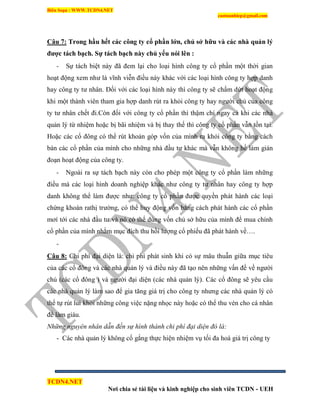 Biên Soạn : WWW.TCDN4.NET
caotuanhiep@gmail.com
TCDN4.NET
Nơi chia sẻ tài liệu và kinh nghiệp cho sinh viên TCDN - UEH
Câu 7: Trong hầu hết các công ty cổ phần lớn, chủ sở hữu và các nhà quản lý
đƣợc tách bạch. Sự tách bạch này chủ yếu nói lên :
- Sự tách biệt này đã đem lại cho loại hính công ty cổ phần một thời gian
hoạt động xem như là vĩnh viễn điều này khác với các loại hính công ty hợp danh
hay công ty tư nhân. Đối với các loại hính này thí công ty sẽ chấm dứt hoạt động
khi một thành viên tham gia hợp danh rút ra khỏi công ty hay người chủ của công
ty tư nhân chết đi.Còn đối với công ty cổ phần thí thậm chì ngay cả khi các nhà
quản lý từ nhiệm hoặc bị bãi nhiệm và bị thay thế thí công ty cổ phần vẫn tồn tại.
Hoặc các cổ đông có thể rút khoản góp vốn của mính ra khỏi công ty bằng cách
bán các cổ phần của mính cho những nhà đầu tư khác mà vẫn không hề làm gián
đoạn hoạt động của công ty.
- Ngoài ra sự tách bạch này còn cho phép một công ty cổ phần làm những
điều mà các loại hính doanh nghiệp khác như công ty tư nhân hay công ty hợp
danh không thể làm được như: công ty cổ phần được quyền phát hành các loại
chứng khoán rathị trường, có thể huy động vốn bằng cách phát hành các cổ phần
mơì tới các nhà đầu tư và nó có thể dùng vốn chủ sở hữu của mính để mua chình
cổ phần của mính nhằm mục đìch thu hồi lượng cổ phiếu đã phát hành về….
-
Câu 8: Chi phì đại diện là: chi phì phát sinh khi có sự mâu thuẫn giữa mục tiêu
của các cổ đông và các nhà quản lý và điều này đã tạo nên những vấn đề về người
chủ (các cổ đông ) và người đại diện (các nhà quản lý). Các cổ đông sẽ yêu cầu
các nhà quản lý làm sao để gia tăng giá trị cho công ty nhưng các nhà quản lý có
thể tự rút lui khỏi những công việc nặng nhọc này hoặc có thể thu vén cho cá nhân
để làm giàu.
Những nguyên nhân dẫn đến sự hình thành chi phí đại diện đó là:
- Các nhà quản lý không cố gắng thực hiện nhiệm vụ tối đa hoá giá trị công ty
 