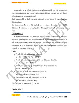 Biên Soạn : WWW.TCDN4.NET
caotuanhiep@gmail.com
TCDN4.NET
Nơi chia sẻ tài liệu và kinh nghiệp cho sinh viên TCDN - UEH
Một nhà đầu tư có thể xác định danh mục đầu tư tốt nhất của một tập hợp danh
mục hiệu quả của các loại chứng khoán thường khi danh mục đó nằm trên đường
biên hiệu quả của hính quả trứng vỡ.
Danh mục tốt nhất là danh mục có tỷ suất sinh lợi cao nhưng độ lệch tiêu chuẩn
không quá cao.
Giả định một nhà đầu tư có thể vay hoặc cho vay ở mức lãi suất phi rủi ro thí bất
chấp mức độ rủi ro mà họ chọn, họ có thể đạt được tỷ suất sinh lợi mong đợi cao
nhất.
Câu 5 (Nhóm 2)
Một nhà đầu tư có thể xác định danh mục đầu tư tốt nhất của 1 tập hợp danh
mục hiệu quả bằng cách chỉ ra điểm tiếp tuyến giữa đường vay và cho vay ở lãi
suất nhất định với đường danh mục hiệu quả. Tại tiếp điểm tiếp tuyến thí tỉ số giữa
tỉ suất sinh lợi và  là lớn nhất. Nghĩa là tại 1 mức rủi ro nhưng tỉ suất sinh lợi là
lớn nhất thí danh mục hiệu quả.
Câu 6:
a/ Tỉ suất sinh lợi mong đợi của Microsoft
ri = 4% + 1,62 (10%-4%) = 13,72%
b/ Tỉ suất sinh lợi mong đợi của Intel là cao nhất, do â lớn nhất.
r = 4% + 2,11.6% = 16,66%
c/ Tỉ suất sinh lợi mong đợi thấp nhất là của Procter do có â âm
r= 4% - 0,15.6% = 3,1%
d/ Ở lãi suất 4% thí tỉ suất sinh lợi của Exxon là
r = 4% + 0,37(10%-4%) = 6,22%
e/ Ở lãi suất 6% thí tỉ suất sinh lợi của Exxon là
r = 6%+0,37(10%-6%)=7,48%
 do đó yêu cầu tỉ suất sinh lợi cao hơn
Câu 7 (Nhóm 1)
 