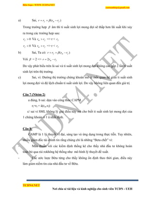 Biên Soạn : WWW.TCDN4.NET
caotuanhiep@gmail.com
TCDN4.NET
Nơi chia sẻ tài liệu và kinh nghiệp cho sinh viên TCDN - UEH
a) Sai, )( fmf rrrr  
Trong trường hợp  âm thí tỉ suất sinh lợi mong đợi sẽ thấp hơn lãi suất khi xảy
ra trong các trường hợp sau:
0fr Và fm rr  => r < fr
0fr Và fm rr  => r < fr
b) Sai, Ta có: )( fmf rrrr  
Với  = 2 => fm rrr  2
Do vậy phát biểu trên là sai và tỉ suất sinh lợi mong đợi không cao gấp 2 lần tỉ suất
sinh lợi trên thị trường.
c) Sai, ví: Đường thị trường chứng khoán mô tả mối quan hệ giữa tỉ suất sinh
lợi mong đợi và độ lệch chuẩn tỉ suất sinh lợi. Do vậy không liên quan đến giá trị
Câu 7 (Nhóm 2)
a đúng, b sai: dựa vào công thức CAPM
ri=rf + â(rm-rf)
c/ sai ví SML không lý giải điều này mà cho biết tỉ suất sinh lợi mong đợi của
1 chứng khoán ở 1 â nhất định.
Câu 8:
CAMP là 1 lý thuyết vĩ đại, sáng tạo và ứng dụng trong thực tiễn. Tuy nhiên,
nhiều giám đốc tài chình tin rằng chúng chỉ là những “Beta chết” ví:
- Mâu thuẫn với các kiểm định thống kê cho thấy nhà đầu tư không hoàn
toàn bỏ qua rủi rokhông hệ thống như mô hính lý thuyết đề xuất.
- Các ước lược Bêta từng cho thấy không ổn định theo thời gian, điều này
làm giảm niềm tin của nhà đầu tư về Bêta.
 