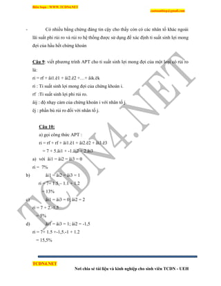 Biên Soạn : WWW.TCDN4.NET
caotuanhiep@gmail.com
TCDN4.NET
Nơi chia sẻ tài liệu và kinh nghiệp cho sinh viên TCDN - UEH
- Có nhiều bằng chứng đáng tin cậy cho thấy còn có các nhân tố khác ngoài
lãi suất phi rủi ro và rủi ro hệ thống được sử dụng để xác định tỉ suất sinh lợi mong
đợi của hầu hết chứng khoán
Câu 9: viết phương trính APT cho tỉ suất sinh lợi mong đợi của một loại có rủi ro
là:
ri = rf + âi1.ë1 + âi2.ë2 +…+ âik.ëk
ri : Tỉ suất sinh lợi mong đợi của chứng khoán i.
rf :Tỉ suất sinh lợi phi rủi ro.
âij : độ nhạy cảm của chứng khoán i với nhân tố j.
ëj : phần bù rủi ro đối với nhân tố j.
Câu 10:
a) gọi công thức APT :
ri = rf + rf + âi1.ë1 + âi2.ë2 + âi3.ë3
= 7 + 5.âi1 + -1.âi2 + 2.âi3
a) với âi1 = âi2 = âi3 = 0
ri = 7%
b) âi1 = âi2 = âi3 = 1
ri = 7+ 1.5 – 1.1 + 1.2
= 13%
c) âi1 = âi3 = 0; âi2 = 2
ri = 7 + 2.-1,5
= 5%
d) âi1 = âi3 = 1; âi2 = -1,5
ri = 7+ 1.5 +-1,5.-1 + 1.2
= 15,5%
 