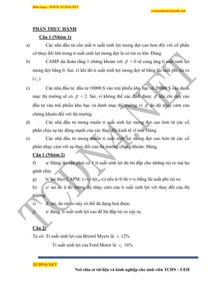 Biên Soạn : WWW.TCDN4.NET
caotuanhiep@gmail.com
TCDN4.NET
Nơi chia sẻ tài liệu và kinh nghiệp cho sinh viên TCDN - UEH
PHẦN THỰC HÀNH
Câu 1 (Nhóm 1)
a) Các nhà đầu tư cần mất tỉ suất sinh lợi mong đợi cao hơn đối với cổ phần
có thay đổi lớn trong tỉ suất sinh lợi mong đợi là có rủi ro lớn: Đúng
b) CAMP dự đoán rằng 1 chứng khoán với  = 0 sẽ cung ứng tỉ suất sinh lợi
mong đợi bằng 0. Sai, ví khi đó tỉ suất sinh lợi mong đợi sẽ bằng lãi suất phi rủi ro
( fr )
c) Các nhà đầu tư đầu tư 10000 $ vào trái phiếu kho bạc và 20000 $ vào danh
mục thị trường sẽ có  = 2. Sai, ví không thể xác định được  khi chỉ dựa vào
đầu tư vào trái phiếu kho bạc và danh mục thị trường ví  đo độ nhạy cảm của
chứng khoán đối với thị trường.
d) Các nhà đầu tư mong muốn tỉ suất sinh lợi mong đợi cao hơn từ các cổ
phần chịu sự tác động mạnh của các thay đổi kinh tế vĩ mô: Đúng
e) Các nhà đầu tư mong muốn tỉ suất sinh lợi mong đợi cao hơn từ các cổ
phần nhạy cảm với sự thay đổi của thị trường chứng khoán: Đúng.
Câu 1 (Nhóm 2)
f) a/ Đúng do cần phải có 1 tỉ suất sinh lợi đủ bù đắp cho những rủi ro mà họ
gánh chịu
g) b/ sai theo CAPM: ri=rf+â(rm-rf) nếu â=0 thí r=rf bằng lãi suất phi rủi ro.
h) c/ sai do â đo lường độ nhạy cảm của ti suất sinh lợi với thay đổi của thị
trường
i) d/ sai, do rủi ro này có thể đa dạng hoá được.
j) e/ đúng, ti suất sinh lợi cao để bù đắp rủi ro xảy ra.
Câu 2:
Ta có: Tỉ suất sinh lợi của Bristol Myers là: 1r 12%
Tỉ suất sinh lợi của Ford Motor là: 2r 16%
 