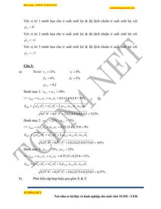 Biên Soạn : WWW.TCDN4.NET
caotuanhiep@gmail.com
TCDN4.NET
Nơi chia sẻ tài liệu và kinh nghiệp cho sinh viên TCDN - UEH
Với vị trì 1 minh họa cho tỉ suất sinh lợi & độ lệch chuẩn tỉ suất sinh lợi với
02,1 
Với vị trì 2 minh họa cho tỉ suất sinh lợi & độ lệch chuẩn tỉ suất sinh lợi với
12,1 
Với vị trì 3 minh họa cho tỉ suất sinh lợi & độ lệch chuẩn tỉ suất sinh lợi với
12,1 
Câu 3:
a) Ta có: %12Xr %8Yr
%8X %5Y
2,0, YX
Danh mục 1: %5011  YX ww
=> %108.5,012.5,0.. 111  YYXXdm rwrwr
YYXXYXYYXXdm wwww  .....2.. 111
22
1
22
11 
%12,55,0.5,0.8.5,0.2,0.25.5,08.5,0 2222

Danh mục 2: %252 Xw ; %752 Yw
=> %98.75,012.25,0.. 222  YYXXdm rwrwr
YYXXYXYYXXdm wwww  .....2.. 222
22
2
22
22 
%6,45,0.75,0.8.25,0.2,0.25.75,08.25,0 2222

Danh mục 3: %753 Xw ; %253 Yw
=> %118.25,012.75,0.. 333  YYXXdm rwrwr
YYXXYXYYXXdm wwww  .....2.. 333
22
3
22
33 
%37,65,0.25,0.8.75,0.2,0.25.25,08.75,0 2222

b) Phát biểu tập hợp hiệu quả gồm X & Y
 