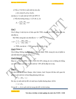 Biên Soạn : WWW.TCDN4.NET
caotuanhiep@gmail.com
TCDN4.NET
Nơi chia sẻ tài liệu và kinh nghiệp cho sinh viên TCDN - UEH
d/ Nếu  =0,8 thí tỉ suất sinh lợi yêu cầu:
r=4%+0,8(12%-4%)=10,4%
mà đưa ra 1 tỉ suất sinh lợi 9,8% thí NPV<0
e/ Nếu thị trường mong rx=1,2% thí  x là:
1,2% 4%
0,9
12% 4%
X

 

Câu 7.
Câu b đúng ví một dự án có hiệu quả khi TSSL của dự án  TSSL mong đợi của
nhà đầu tư.
Mà TSSL mong đợi của nhà đầu tư = r = 20%
20% 10%
2
15% 10%
f
m f
r r
r r

 
   
 
 TSSL của dự án  TSSL mong đợi chỉ khi 2 
Câu 8 (Nhóm 1)
Câu d đúng. Không xác định được ví để biết được TSSL mong lợi của cổ phần ta
cần biết thêm lãi suất phi rủi ro ( fr )
Câu 8 (Nhóm 2)
Đáp án c: Theo CAPM: r=10%+1(20-10)=20% nhưng do rủi ro không hệ thống
cao nên Công ty yêu cầu: tỉ suất sinh lợi >20% để bù đắp rủi ro này.
Câu 9.
Ba nhà kinh tế William Sharpe, John Lintnet, Jack Treynor đã đưa mối quan hệ
giữa tỷ suất sinh lợi và beta bằng phương trính sau:
)( fmf rrrr  
Do vậy, tỷ suất sinh lợi đối với một loại cổ phần thường được viết là:
mrr . 
Trong đó: mr là tỷ suất sinh lợi mong đợi đối với thị trường
 