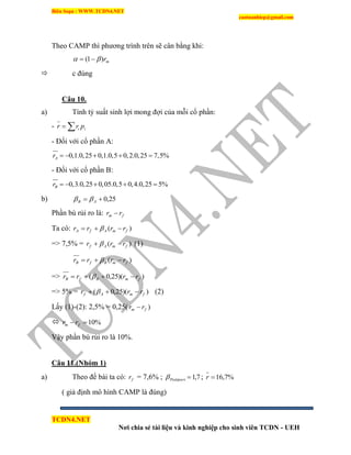 Biên Soạn : WWW.TCDN4.NET
caotuanhiep@gmail.com
TCDN4.NET
Nơi chia sẻ tài liệu và kinh nghiệp cho sinh viên TCDN - UEH
Theo CAMP thí phương trính trên sẽ cân bằng khi:
mr)1(  
 c đúng
Câu 10.
a) Tình tỷ suất sinh lợi mong đợi của mỗi cổ phần:
-  ii prr
- Đối với cổ phần A:
0,1.0,25 0,1.0,5 0,2.0,25 7,5%Ar     
- Đối với cổ phần B:
0,3.0,25 0,05.0,5 0,4.0,25 5%Br     
b) 25,0 AB 
Phần bù rủi ro là: fm rr 
Ta có: )( fmAfA rrrr  
=> 7,5% = )( fmAf rrr   (1)
)( fmBfB rrrr  
=> ))(25,0( fmBfB rrrr  
=> 5% = ))(25,0( fmAf rrr   (2)
Lấy (1)-(2): 2,5% = 0,25( )fm rr 
 %10 fm rr
Vậy phần bù rủi ro là 10%.
Câu 11.(Nhóm 1)
a) Theo đề bài ta có: fr = 7,6% ; 7,1Poâtpuri ; %7,16r
( giả định mô hính CAMP là đúng)
 