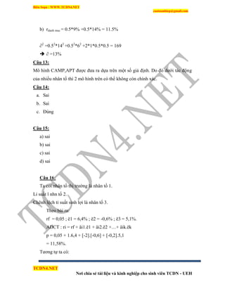 Biên Soạn : WWW.TCDN4.NET
caotuanhiep@gmail.com
TCDN4.NET
Nơi chia sẻ tài liệu và kinh nghiệp cho sinh viên TCDN - UEH
b) rdanh muc = 0.5*9% +0.5*14% = 11.5%
∂2
=0.52
*142
+0.52
*62
+2*1*0.5*0.5 = 169
 ∂ =13%
Câu 13:
Mô hính CAMP,APT được đưa ra dựa trên một số giả định. Do đó dưới tác động
của nhiều nhân tố thí 2 mô hính trên có thể không còn chình xác.
Câu 14:
a. Sai
b. Sai
c. Đúng
Câu 15:
a) sai
b) sai
c) sai
d) sai
Câu 16:
Ta coi nhân tố thị trường là nhân tố 1.
Li suất l nhn tố 2.
Chênh lệch tỉ suất sinh lợi là nhân tố 3.
Theo bài ra:
rf = 0,05 ; ë1 = 6,4% ; ë2 = -0,6% ; ë3 = 5,1%.
ADCT : ri = rf + âi1.ë1 + âi2.ë2 +…+ âik.ëk
p = 0,05 + 1.6,4 + [-2].[-0,6] + [-0,2].5,1
= 11,58%.
Tương tự ta có:
 